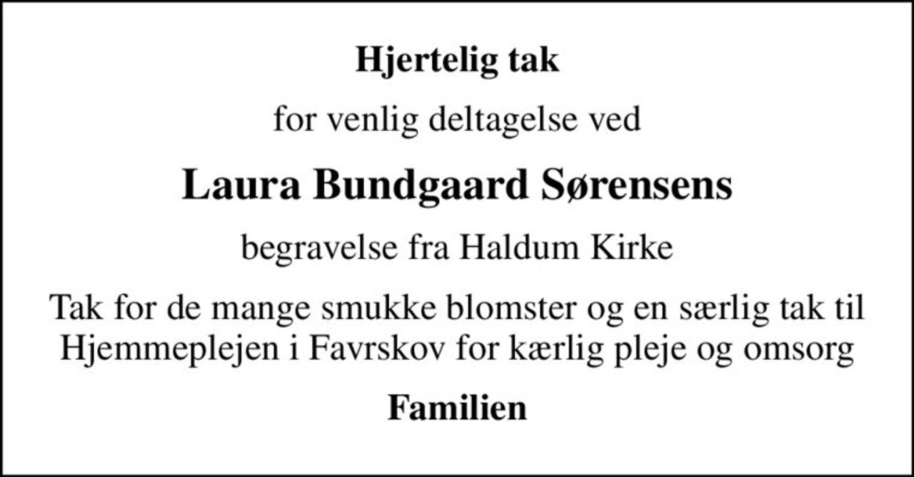 Hjertelig tak
for venlig deltagelse ved
Laura Bundgaard Sørensens
begravelse fra Haldum Kirke
Tak for de mange smukke blomster og en særlig tak til Hjemmeplejen i Favrskov for kærlig pleje og omsorg
Familien