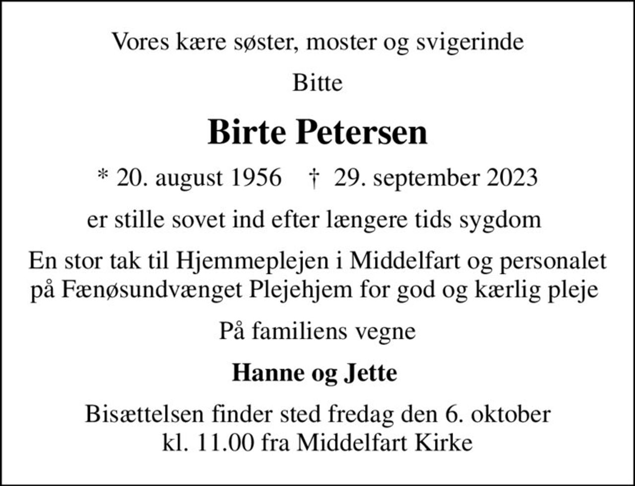 Vores kære søster, moster og svigerinde
Bitte
Birte Petersen
* 20. august 1956    ✝ 29. september 2023
er stille sovet ind efter længere tids sygdom 
En stor tak til Hjemmeplejen i Middelfart og personalet på Fænøsundvænget Plejehjem for god og kærlig pleje 
På familiens vegne
Hanne og Jette 
Bisættelsen finder sted fredag den 6. oktober kl. 11.00 fra Middelfart Kirke