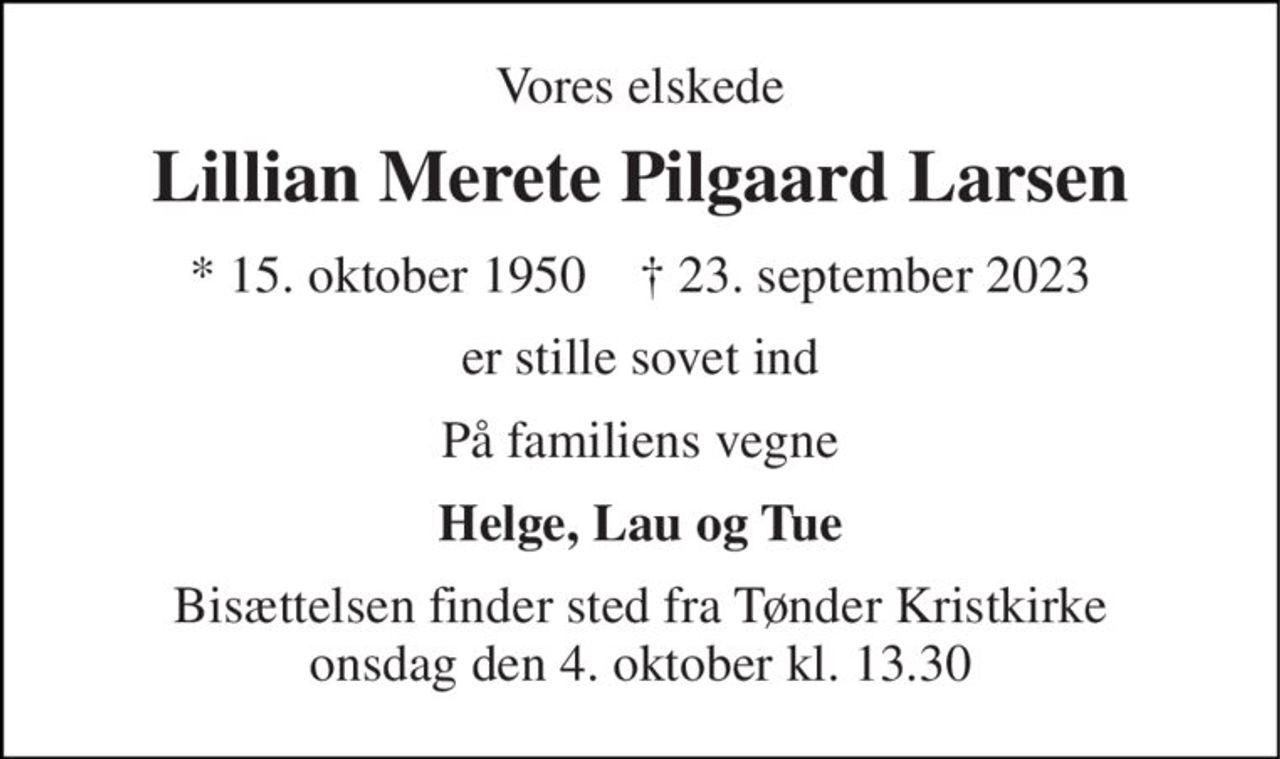Vores elskede 
Lillian Merete Pilgaard Larsen 
* 15. oktober 1950    † 23. september 2023 
er stille sovet ind 
På familiens vegne 
Helge, Lau og Tue 
Bisættelsen finder sted fra Tønder Kristkirke onsdag den 4. oktober kl. 13.30