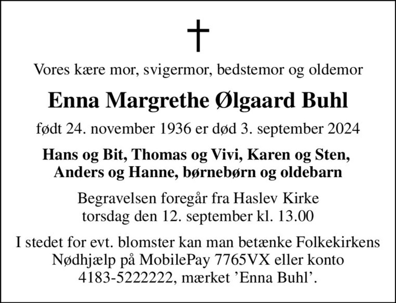Vores kære mor, svigermor, bedstemor og oldemor
Enna Margrethe Ølgaard Buhl
født 24. november 1936 er død 3. september 2024
Hans og Bit, Thomas og Vivi, Karen og Sten,  Anders og Hanne, børnebørn og oldebarn
Begravelsen foregår fra Haslev Kirke  torsdag den 12. september kl. 13.00 
I stedet for evt. blomster kan man betænke Folkekirkens Nødhjælp på MobilePay 7765VX eller konto 4183-5222222, mærket Enna Buhl.