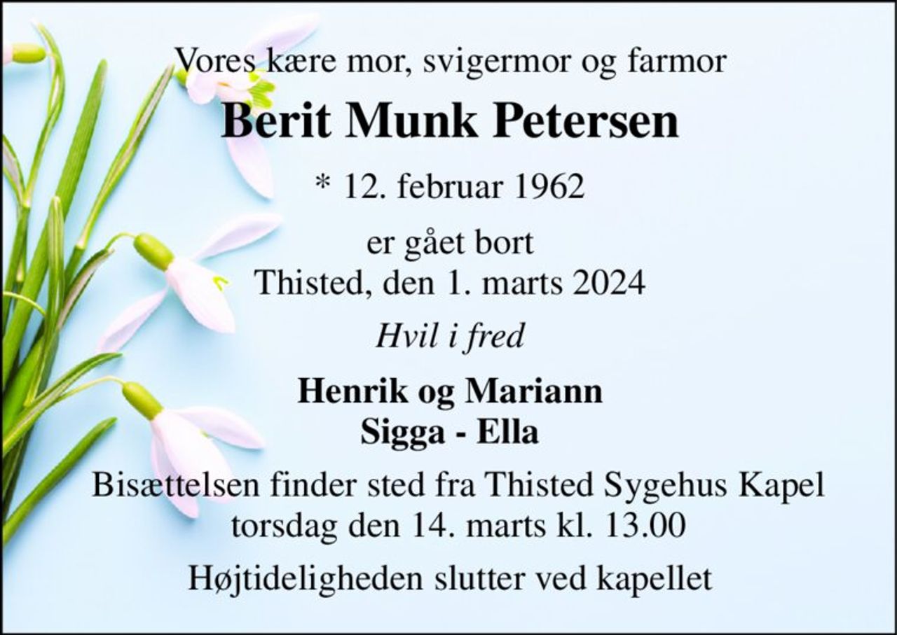 Vores kære mor, svigermor og farmor 
Berit Munk Petersen 
*​ 12. februar 1962 
er gået bort Thisted, den 1. marts 2024 
Hvil i fred 
Henrik og Mariann Sigga - Ella 
Bisættelsen finder sted fra Thisted Sygehus Kapel torsdag den 14. marts kl. 13.00 
Højtideligheden slutter ved kapellet