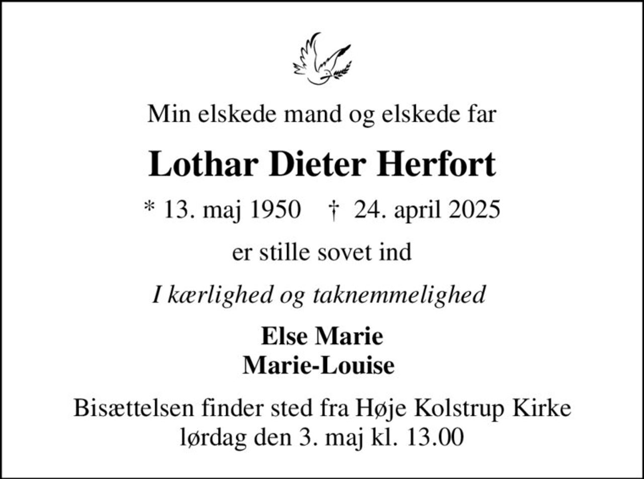 Mein geliebter Ehemann und lieber Vater
Lothar Dieter Herfort
* 13. Mai 1950           24. April 2025
ist friedlich eingeschlafen.
In Liebe und Dankbarkeit
Else Marie Marie-Louise 
Die Trauerfeier findet am Samstag, den 3. Mai 2025, um 13.00 Uhr in der Høje Kolstrup Kirche statt.