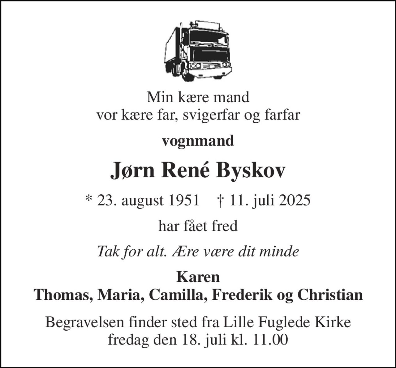 Min kære mand vor kære far, svigerfar og farfar 
vognmand 
Jørn René Byskov 
*​ 23. august 1951​    †​ 11. juli 2025 
har fået fred 
Tak for alt. Ære være dit minde 
Karen Thomas, Maria, Camilla, Frederik og Christian 
Begravelsen​ finder sted fra Lille Fuglede Kirke​ fredag den 18. juli​ kl. 11.00