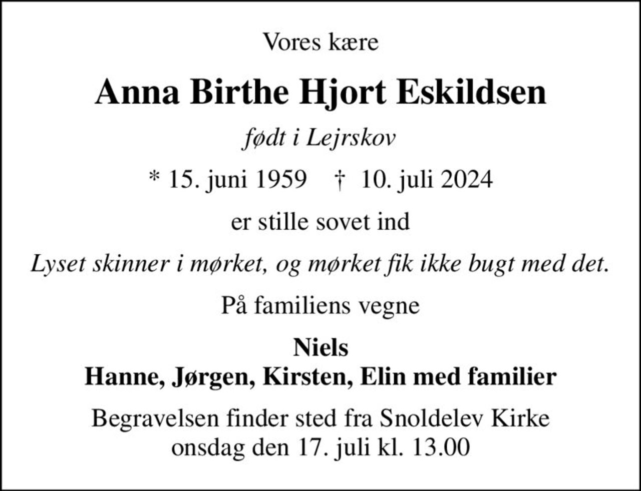 Vores kære
Anna Birthe Hjort Eskildsen
født i Lejrskov
* 15. juni 1959    ✝ 10. juli 2024
er stille sovet ind
Lyset skinner i mørket, og mørket fik ikke bugt med det
På familiens vegne
Niels Hanne, Jørgen, Kirsten, Elin med familier
Begravelsen finder sted fra Snoldelev Kirke  onsdag den 17. juli kl. 13.00