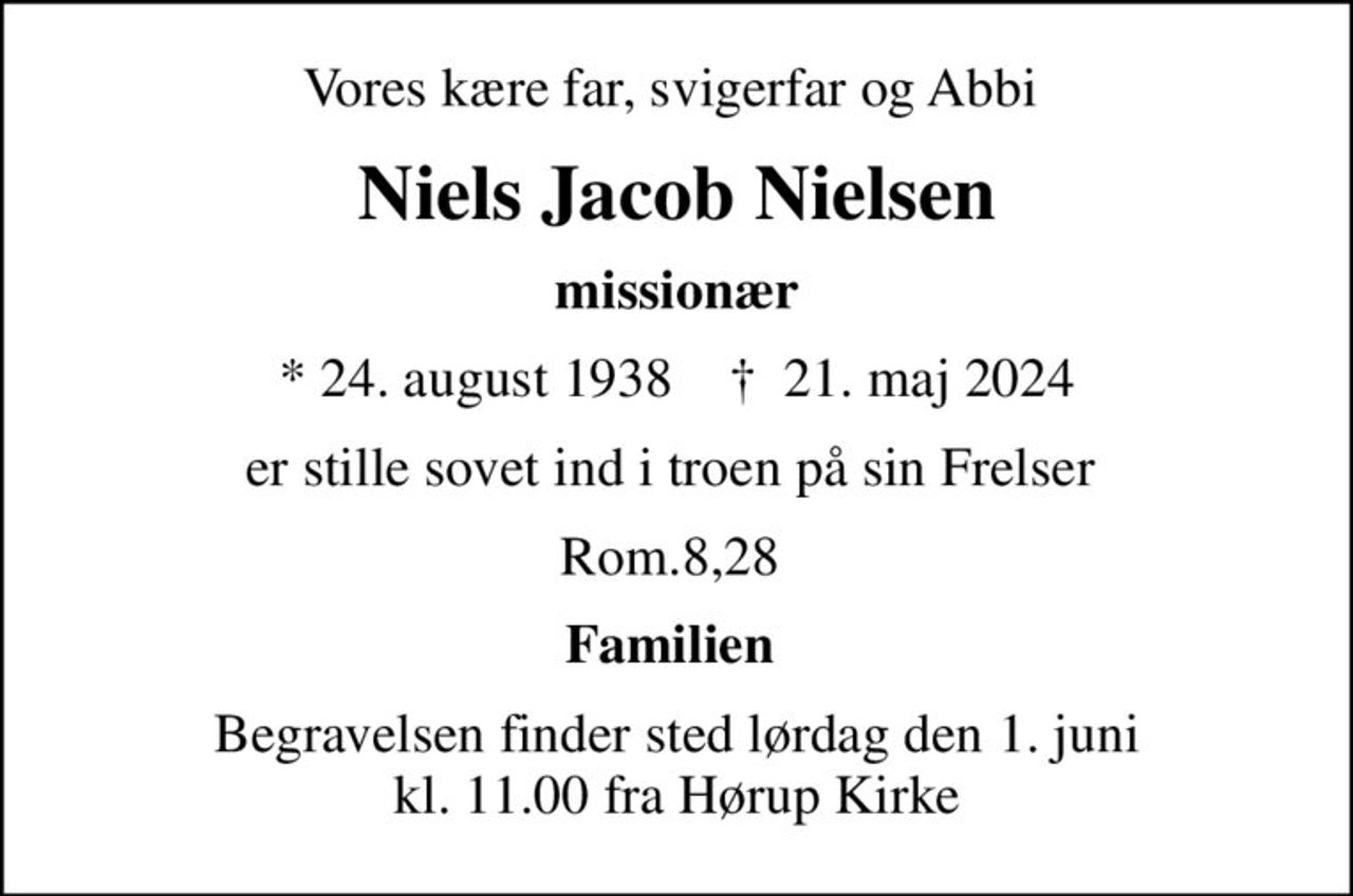 Vores kære far, svigerfar og Abbi 
Niels Jacob Nielsen
missionær
* 24. august 1938    ✝ 21. maj 2024
er stille sovet ind i troen på sin Frelser 
Rom.8,28 
Familien 
Begravelsen finder sted lørdag den 1. juni kl. 11.00 fra Hørup Kirke