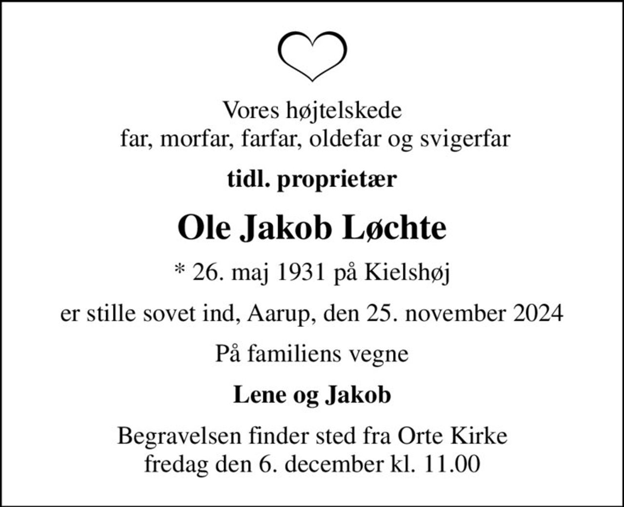 Vores højtelskede  far, morfar, farfar, oldefar og svigerfar
tidl. proprietær
Ole Jakob Løchte
* 26. maj 1931 på Kielshøj
er stille sovet ind, Aarup, den 25. november 2024
På familiens vegne
Lene og Jakob
Begravelsen finder sted fra Orte Kirke  fredag den 6. december kl. 11.00