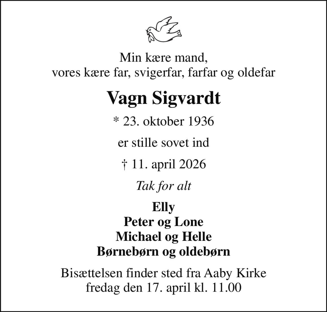 Min kære mand, vores kære far, svigerfar, farfar og oldefar
Vagn Sigvardt
* 23. oktober 1936
er stille sovet ind
 11. april 2026
Tak for alt
Elly Peter og Lone Michael og Helle Børnebørn og oldebørn
Bisættelsen finder sted fra Aaby Kirke  fredag den 17. april kl. 11.00