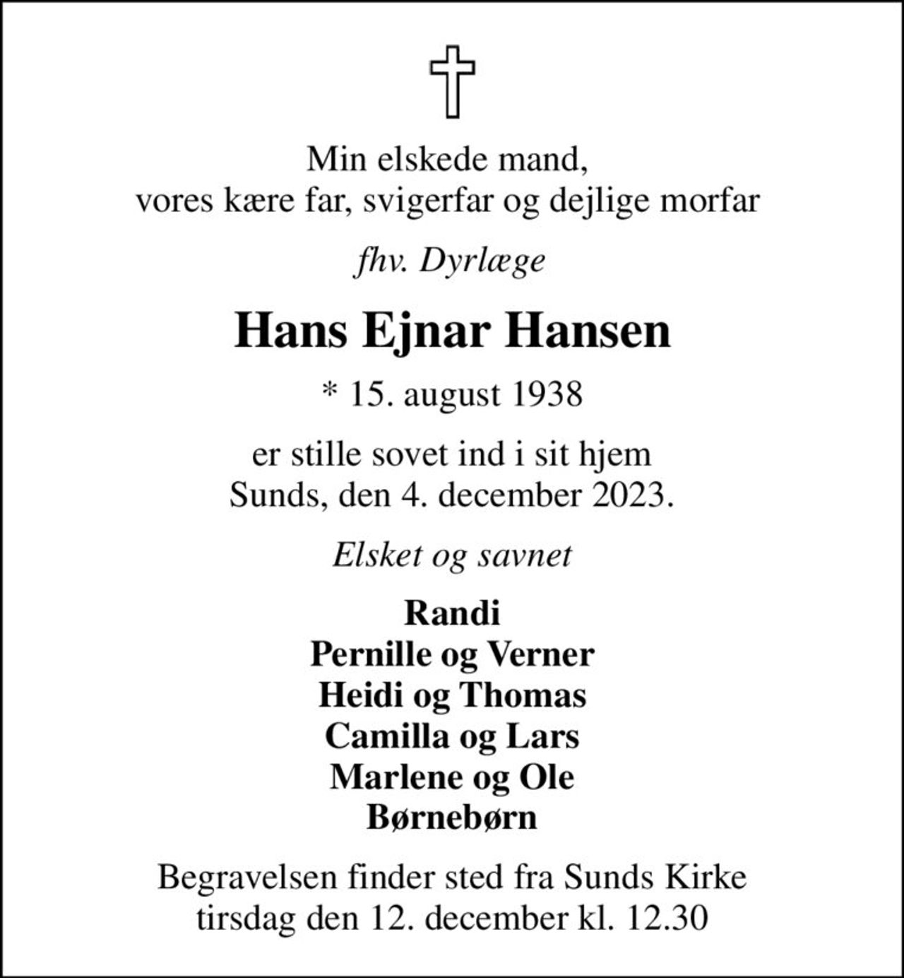 Min elskede mand,  vores kære far, svigerfar og dejlige morfar 
fhv. Dyrlæge
Hans Ejnar Hansen
* 15. august 1938
er stille sovet ind i sit hjem Sunds, den 4. december 2023.
Elsket og savnet
Randi Pernille og Verner Heidi og Thomas Camilla og Lars Marlene og Ole Børnebørn
Begravelsen finder sted fra Sunds Kirke  tirsdag den 12. december kl. 12.30