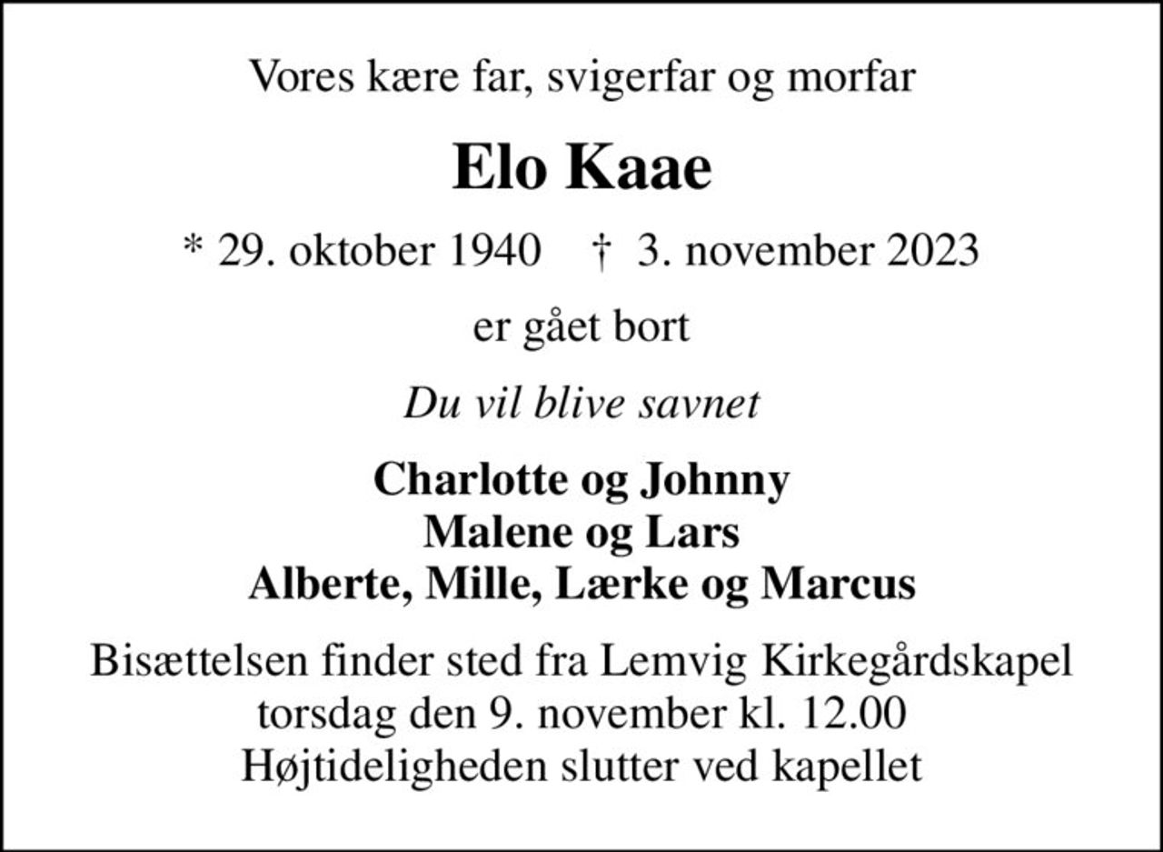 Vores kære far, svigerfar og morfar
Elo Kaae
* 29. oktober 1940    ✝ 3. november 2023
er gået bort
Du vil blive savnet
Charlotte og Johnny Malene og Lars Alberte, Mille, Lærke og Marcus
Bisættelsen finder sted fra Lemvig Kirkegårdskapel  torsdag den 9. november kl. 12.00  Højtideligheden slutter ved kapellet