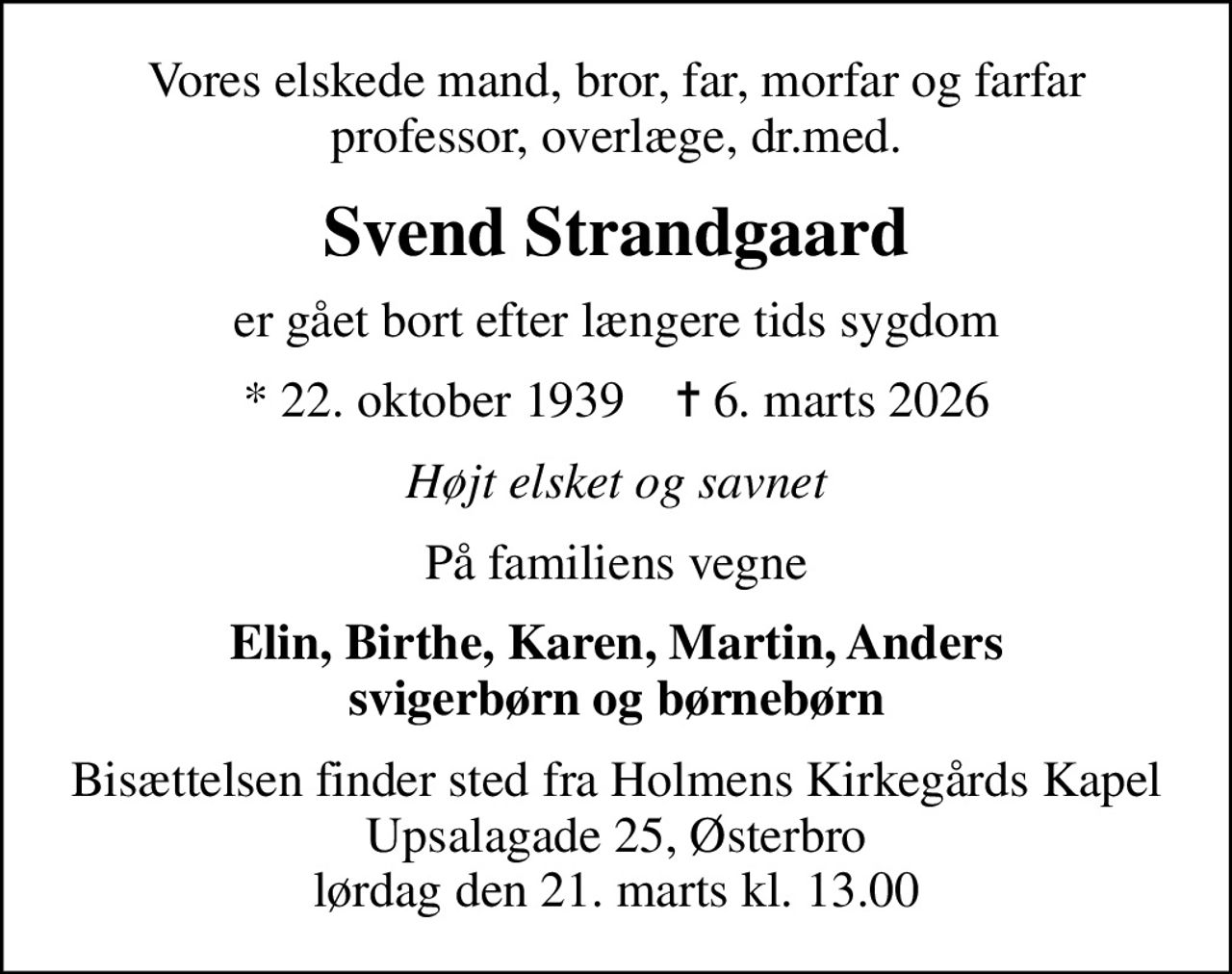 Vores elskede mand, bror, far, morfar og farfar professor, overlæge, dr.med.
Svend Strandgaard
er gået bort efter længere tids sygdom
* 22. oktober 1939    ✝ 6. marts 2026
Højt elsket og savnet
På familiens vegne
Elin, Birthe, Karen, Martin, Anders svigerbørn og børnebørn
Bisættelse fra Holmens Kirkegårds Kapel Upsalagade 25, Østerbro lørdag den 21. marts kl. 13.00