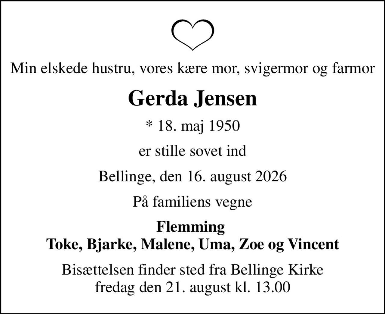 Min elskede hustru, vores kære mor, svigermor og farmor
Gerda Jensen
* 18. maj 1950
er stille sovet ind
Bellinge, den 16. august 2026
På familiens vegne
Flemming  Toke, Bjarke, Malene, Uma, Zoe og Vincent
Bisættelsen finder sted fra Bellinge Kirke  fredag den 21. august kl. 13.00