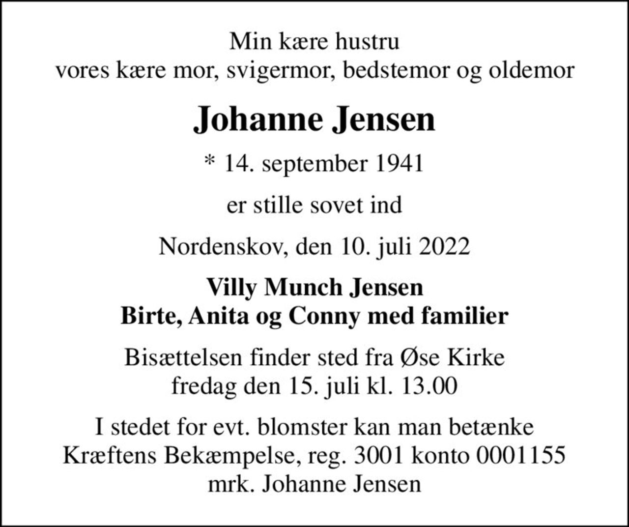 Min kære hustru vores kære mor, svigermor, bedstemor og oldemor
Johanne Jensen
* 14. september 1941
er stille sovet ind
Nordenskov, den 10. juli 2022
Villy Munch Jensen Birte, Anita og Conny med familier
Bisættelsen finder sted fra Øse Kirke  fredag den 15. juli kl. 13.00 
I stedet for evt. blomster kan man betænke
					Kræftens Bekæmpelse reg.3001konto0001155mrk. Johanne
					Jensen