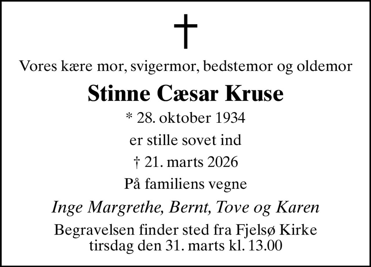 Vores kære mor, svigermor, bedstemor og oldemor
Stinne Cæsar Kruse
* 28. oktober 1934
er stille sovet ind
 21. marts 2026
På familiens vegne
Inge Margrethe, Bernt, Tove og Karen
Begravelsen finder sted fra Fjelsø Kirke  tirsdag den 31. marts kl. 13.00