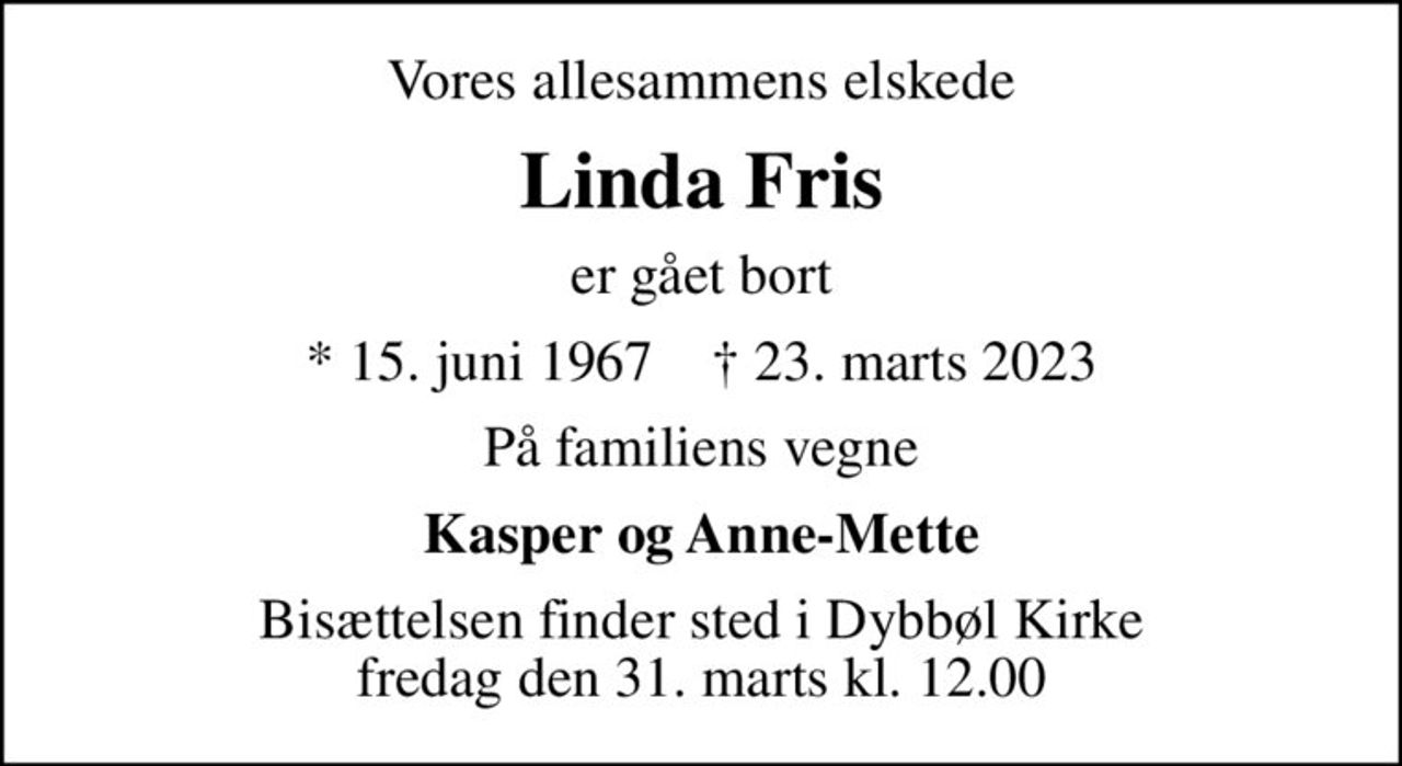 Vores allesammens elskede
Linda Fris
er gået bort
* 15. juni 1967    ✝ 23. marts 2023
På familiens vegne
Kasper og Anne-Mette
Bisættelsen finder sted i Dybbøl Kirke  fredag den 31. marts kl. 12.00