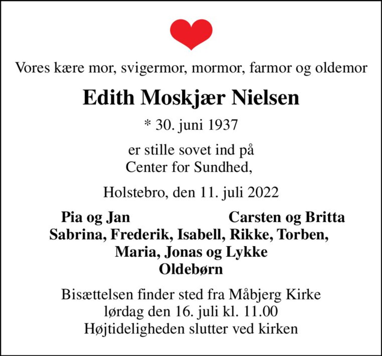 Vores kære mor, svigermor, mormor, farmor og oldemor
Edith Moskjær Nielsen
* 30. juni 1937
er stille sovet ind på Center for Sundhed, 
Holstebro, den 11. juli 2022
Pia og Jan
Carsten og Britta
Bisættelsen finder sted fra Måbjerg Kirke  lørdag den 16. juli kl. 11.00  Højtideligheden slutter ved kirken