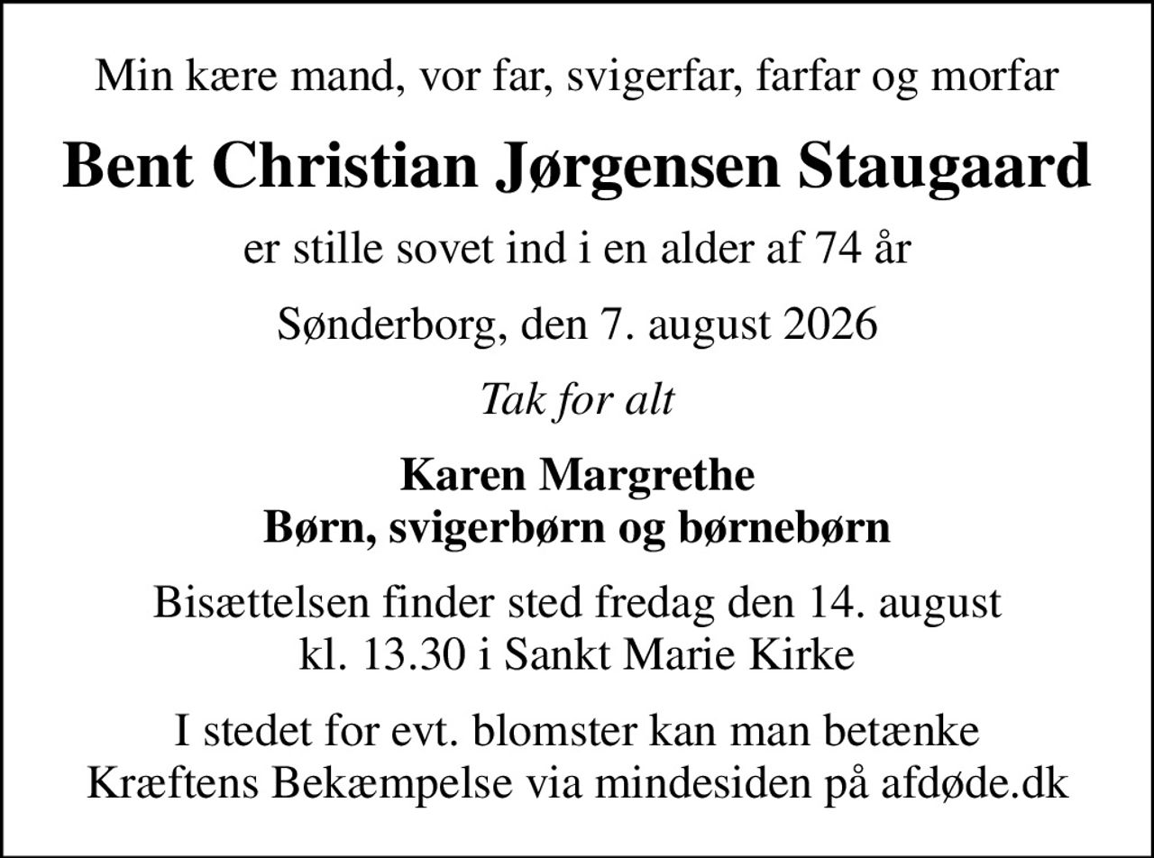 Min kære mand, vor far, svigerfar, farfar og morfar
Bent Christian Jørgensen Staugaard
er stille sovet ind i en alder af 74 år
Sønderborg, den 7. august 2026
Tak for alt
Karen Margrethe Børn, svigerbørn og børnebørn
Bisættelsen finder sted fredag den 14. august kl. 13.30 i Sankt Marie Kirke
I stedet for evt. blomster kan man betænke
					Kræftens Bekæmpelse via mindesiden på afdøde.dk