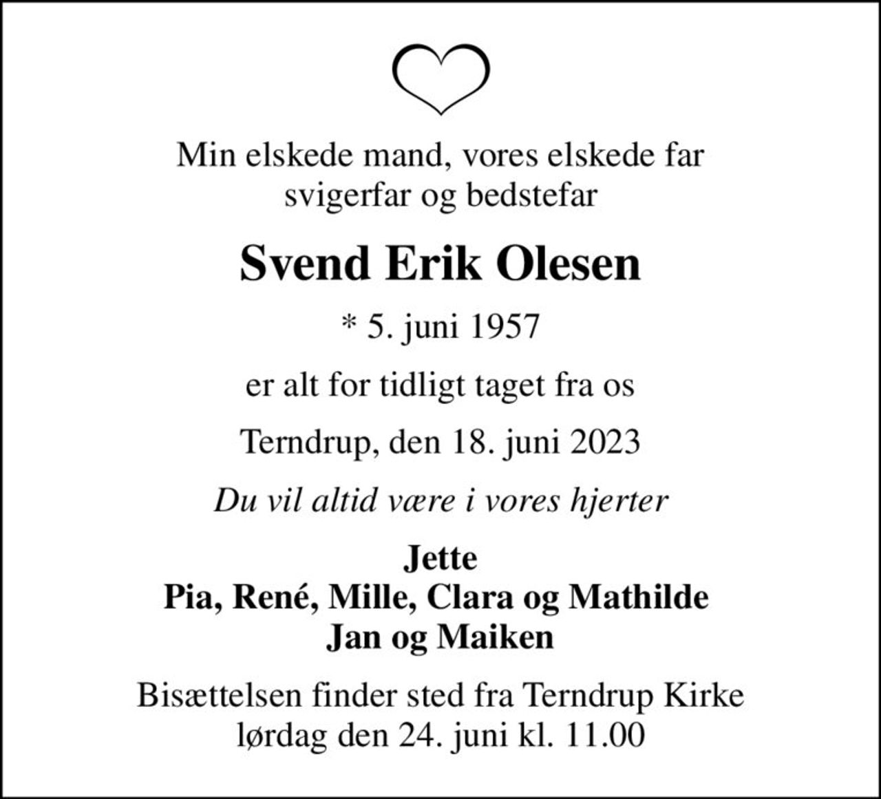 Min elskede mand, vores elskede far svigerfar og bedstefar
Svend Erik Olesen
* 5. juni 1957
er alt for tidligt taget fra os
Terndrup, den 18. juni 2023
Du vil altid være i vores hjerter
Jette Pia, René, Mille, Clara og Mathilde  Jan og Maiken
Bisættelsen finder sted fra Terndrup Kirke  lørdag den 24. juni kl. 11.00