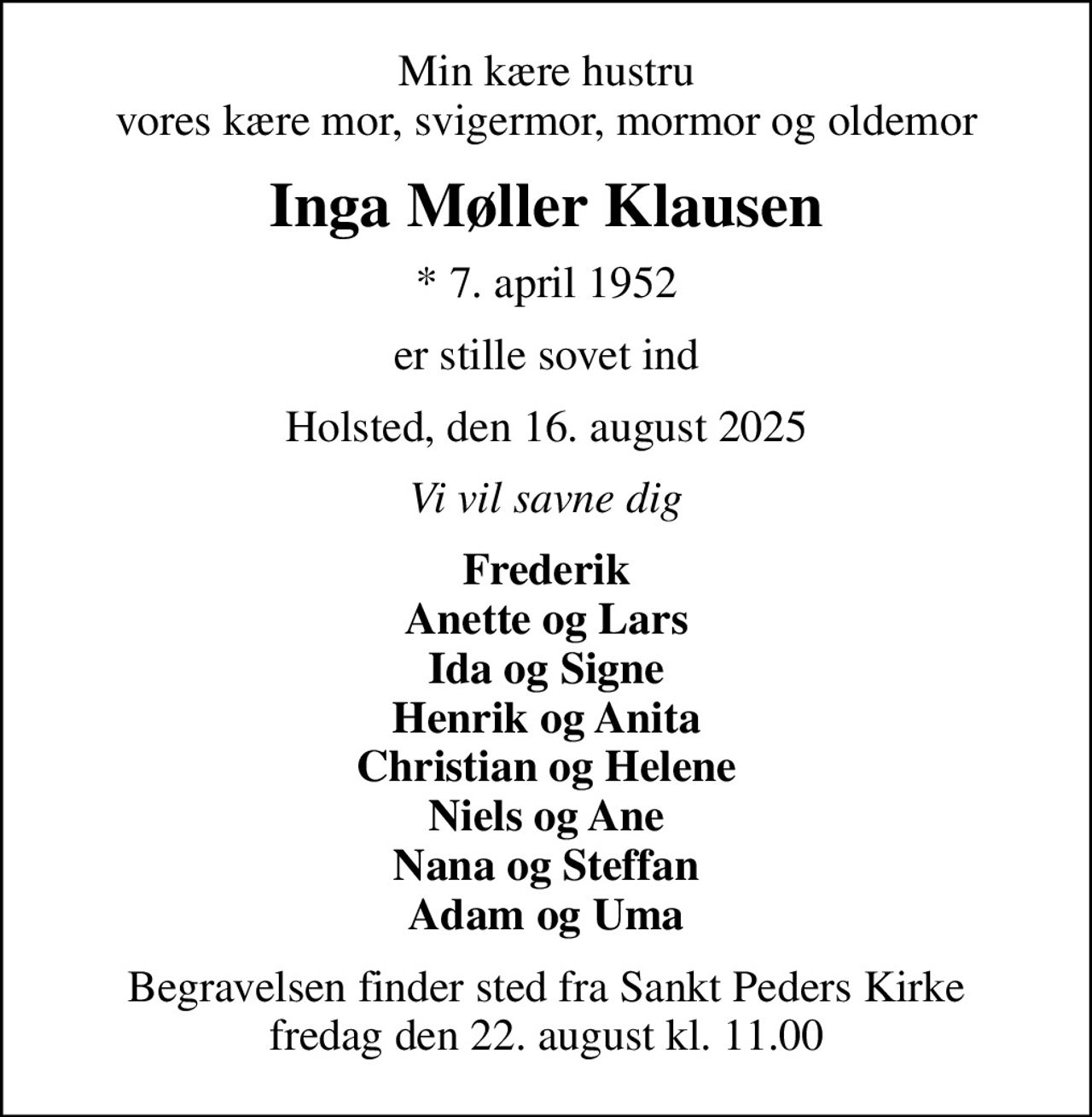 Min kære hustru vores kære mor, svigermor, mormor og oldemor
Inga Møller Klausen
* 7. april 1952
er stille sovet ind
Holsted, den 16. august 2025
Vi vil savne dig
Frederik Anette og Lars Ida og Signe Henrik og Anita Christian og Helene Niels og Ane Nana og Steffan Adam og Uma
Begravelsen finder sted fra Sankt Peders Kirke  fredag den 22. august kl. 11.00