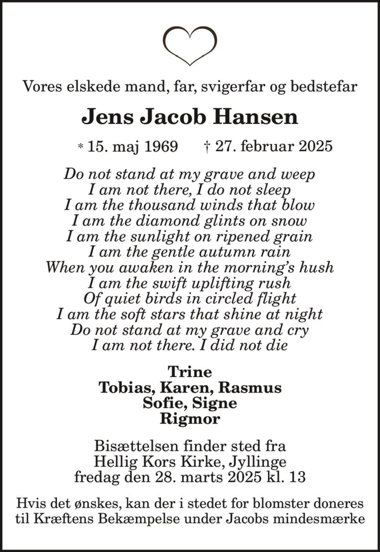 Vores elskede mand, far, svigerfar og bedstefar
Jens Jacob Hansen
* 15. maj 1969 † 27. februar 2025
Do not stand at my grave and weep
I am not there, I do not sleep
I am the thousand winds that blow
I am the diamond glints on snow
I am the sunlight on ripened grain
I am the gentle autumn rain
When you awaken in the morning’s hush
I am the swift uplifting rush
Of quiet birds in circled flight
I am the soft stars that shine at night
Do not stand at my grave and cry
I am not there. I did not die
Trine
Tobias, Karen, Rasmus
Sofie, Signe
Rigmor
Bisættelsen finder sted fra
Hellig Kors Kirke, Jyllinge
fredag den 28. marts 2025 kl. 13
Hvis det ønskes, kan der i stedet for blomster doneres
til Kræftens Bekæmpelse under Jacobs mindesmærke