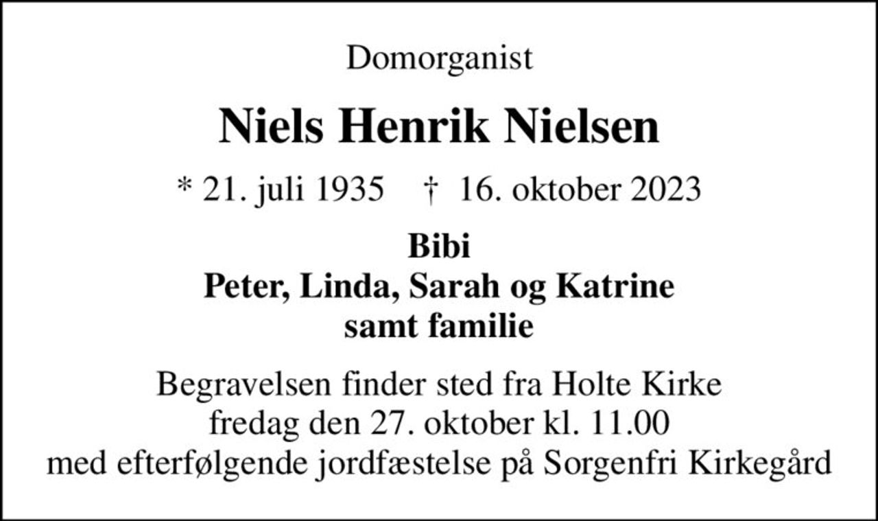 Domorganist
Niels Henrik Nielsen
* 21. juli 1935    ✝ 16. oktober 2023
Bibi Peter, Linda, Sarah og Katrine samt familie
Begravelsen finder sted fra Holte Kirke fredag den 27. oktober kl. 11.00 med efterfølgende jordfæstelse på Sorgenfri Kirkegård
