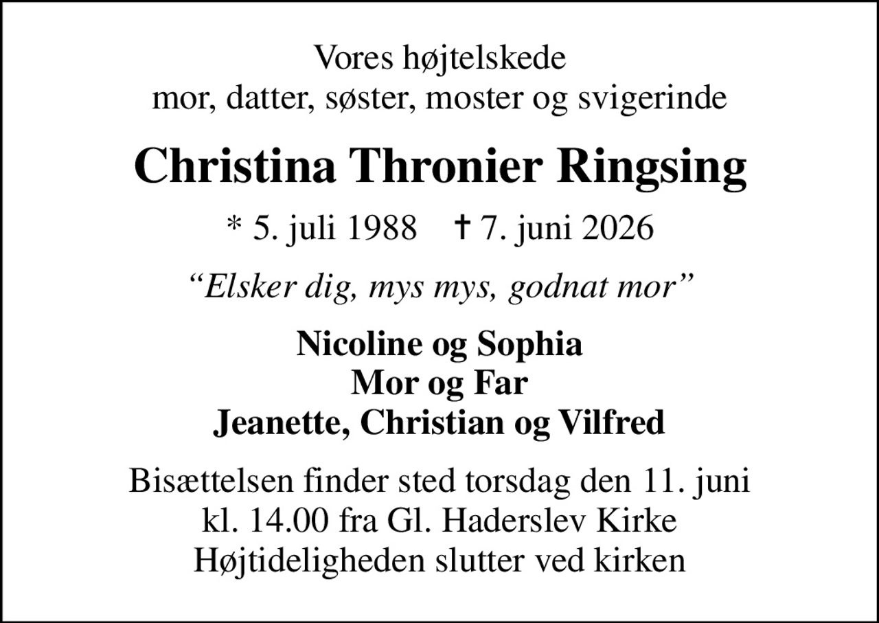 Vores højtelskede mor, datter, søster, moster og svigerinde
Christina Thronier Ringsing
* 5. juli 1988    ✝ 7. juni 2026
Elsker dig, mys mys, godnat mor
Nicoline og Sophia Mor og Far Jeanette, Christian og Vilfred
Bisættelsen finder sted torsdag den 11. juni kl. 14.00 fra Gl. Haderslev Kirke Højtideligheden slutter ved kirken