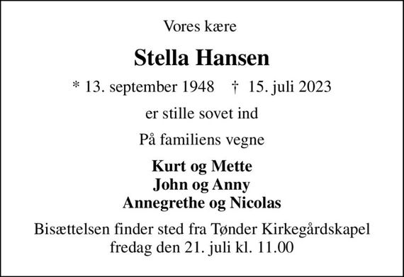 Vores kære 
Stella Hansen
* 13. september 1948    &#x271d; 15. juli 2023
er stille sovet ind
På familiens vegne
Kurt og Mette John og Anny Annegrethe og Nicolas
Bisættelsen finder sted fra Tønder Kirkegårdskapel  fredag den 21. juli kl. 11.00