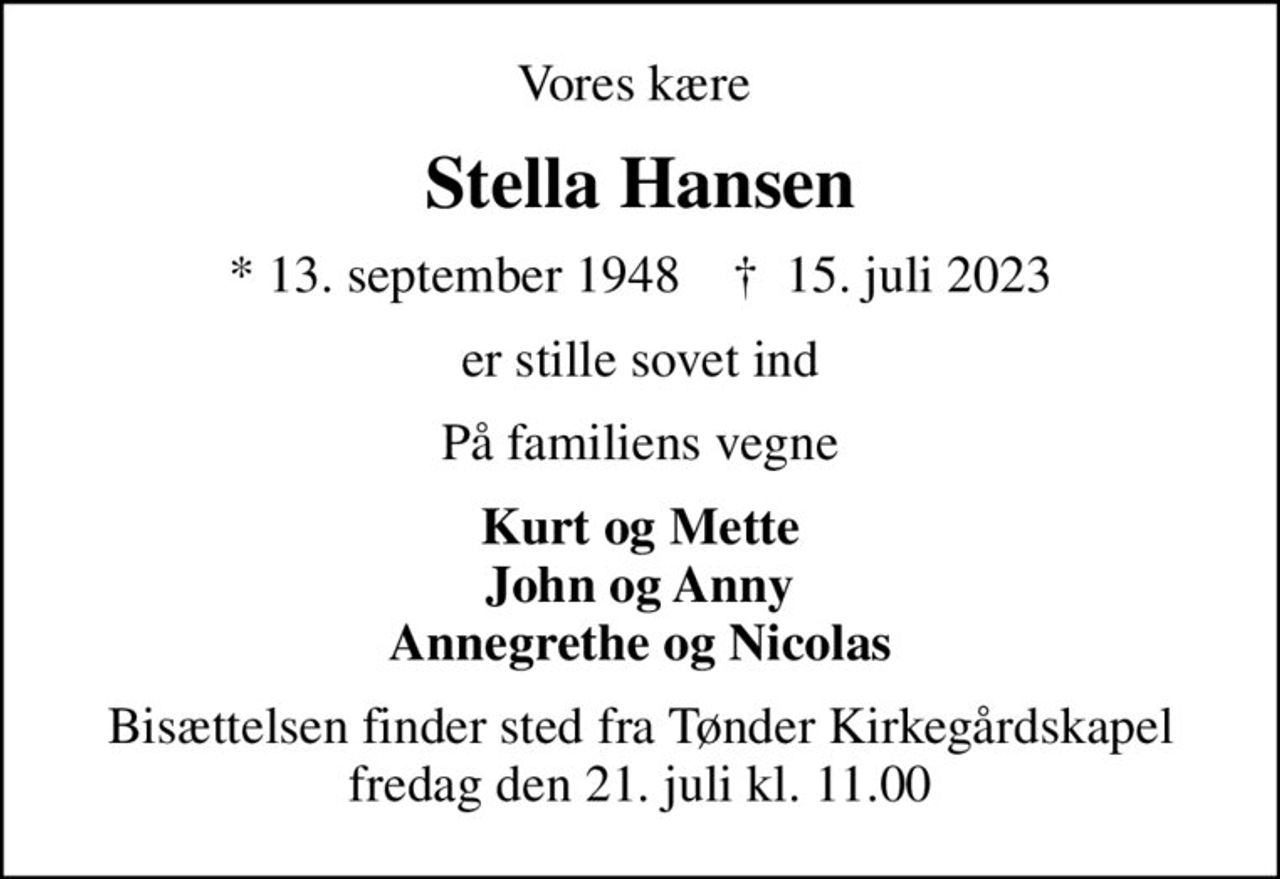 Vores kære 
Stella Hansen
* 13. september 1948    ✝ 15. juli 2023
er stille sovet ind
På familiens vegne
Kurt og Mette John og Anny Annegrethe og Nicolas
Bisættelsen finder sted fra Tønder Kirkegårdskapel  fredag den 21. juli kl. 11.00