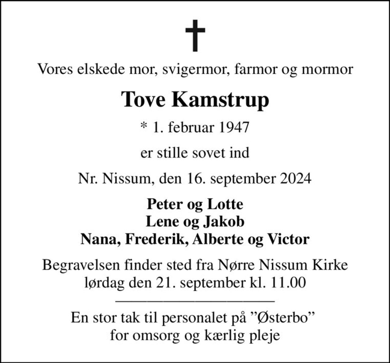 Vores elskede mor, svigermor, farmor og mormor
Tove Kamstrup
* 1. februar 1947
er stille sovet ind
Nr. Nissum, den 16. september 2024
Peter og Lotte Lene og Jakob Nana, Frederik, Alberte og Victor
Begravelsen finder sted fra Nørre Nissum Kirke  lørdag den 21. september kl. 11.00   En stor tak til personalet på Østerbo  for omsorg og kærlig pleje