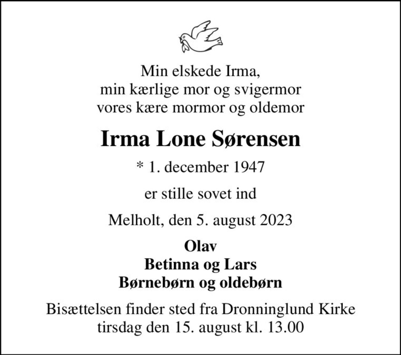 Min elskede Irma, min kærlige mor og svigermor vores kære mormor og oldemor
Irma Lone Sørensen
* 1. december 1947
er stille sovet ind
Melholt, den 5. august 2023
Olav Betinna og Lars Børnebørn og oldebørn
Bisættelsen finder sted fra Dronninglund Kirke  tirsdag den 15. august kl. 13.00