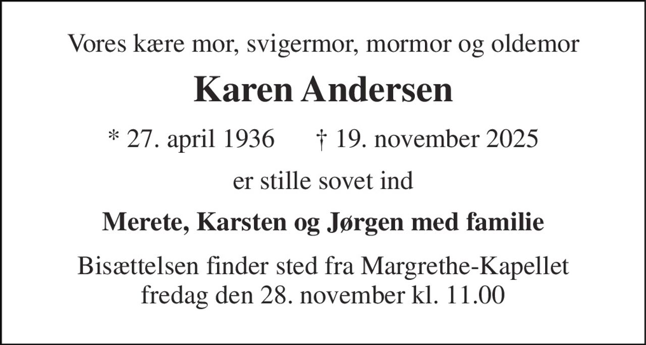 Vores kære mor, svigermor, mormor og oldemor 
Karen Andersen 
* 27. april 1936      † 19. november 2025 
er stille sovet ind 
Merete, Karsten og Jørgen med familie 
Bisættelsen finder sted fra Margrethe-Kapellet fredag den 28. november kl. 11.00