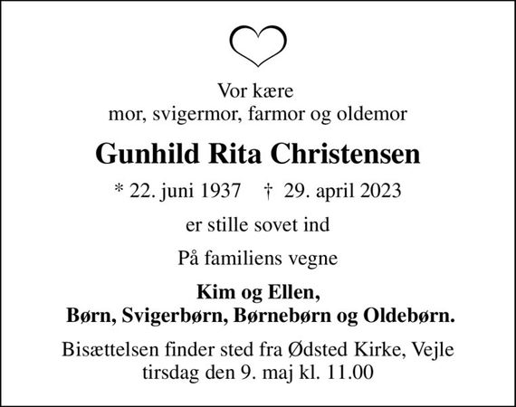 Vor kære  mor, svigermor, farmor og oldemor
Gunhild Rita Christensen
* 22. juni 1937    &#x271d; 29. april 2023
er stille sovet ind
På familiens vegne
Kim og Ellen,  Børn, Svigerbørn, Børnebørn og Oldebørn.
Bisættelsen finder sted fra Ødsted Kirke, Vejle  tirsdag den 9. maj kl. 11.00