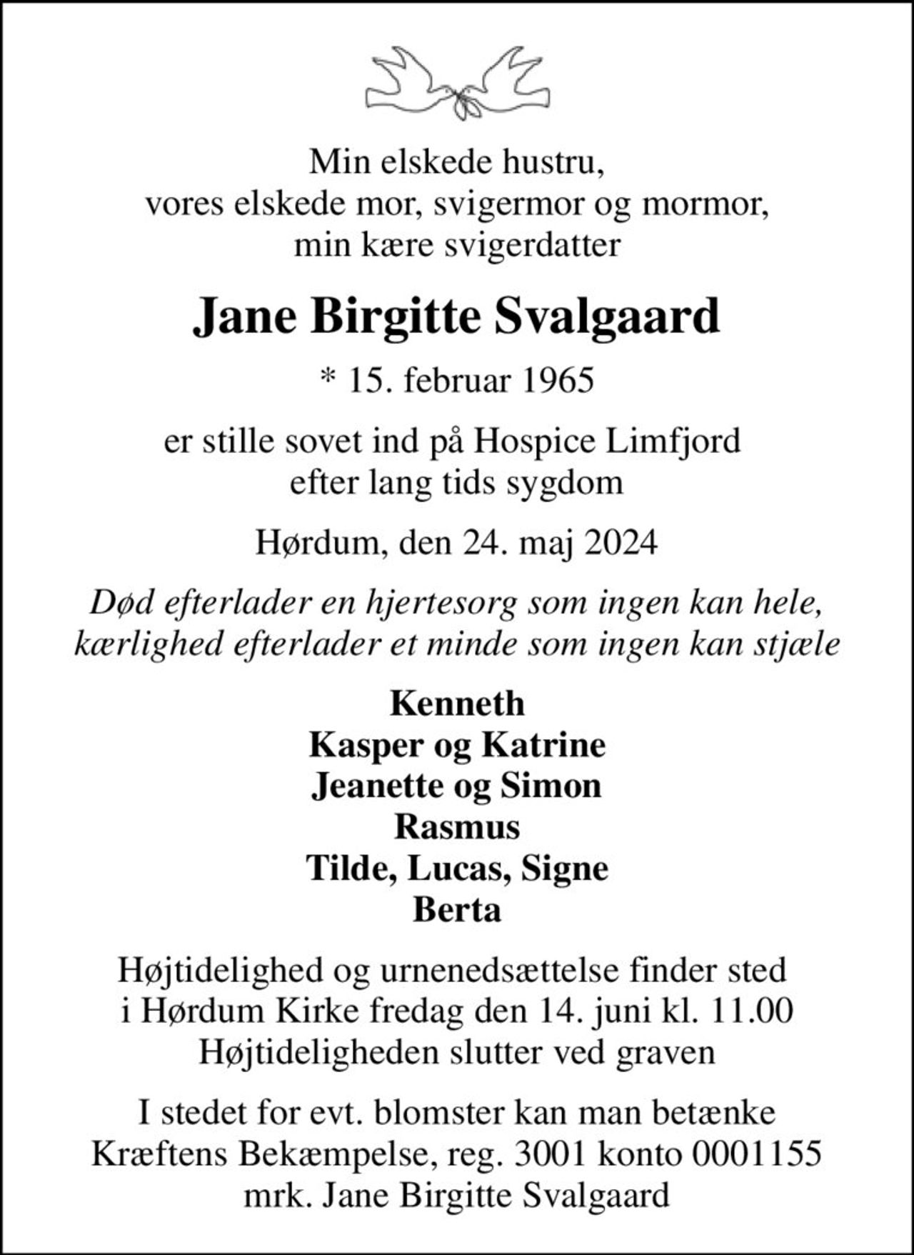 Min elskede hustru, vores elskede mor, svigermor og mormor, min kære svigerdatter
Jane Birgitte Svalgaard
* 15. februar 1965
er stille sovet ind på Hospice Limfjord  efter lang tids sygdom
Hørdum, den 24. maj 2024
Død efterlader en hjertesorg som ingen kan hele, kærlighed efterlader et minde som ingen kan stjæle
Kenneth Kasper og Katrine Jeanette og Simon Rasmus Tilde, Lucas, Signe Berta
Højtidelighed og urnenedsættelse finder sted  i Hørdum Kirke fredag den 14. juni kl. 11.00 Højtideligheden slutter ved graven
I stedet for evt. blomster kan man betænke
					Kræftens Bekæmpelse reg.3001konto0001155mrk. Jane Birgitte
					Svalgaard
