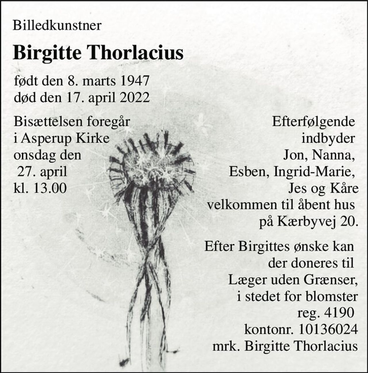 Billedkunstner 
Birgitte Thorlacius 
født den 8. marts 1947 død den 17. april 2022 
Bisættelsen foregår  i Asperup Kirke onsdag den  27. april  kl. 13.00 
Efterfølgende   indbyder  Jon, Nanna,  Esben, Ingrid-Marie,  Jes og Kåre velkommen til åbent hus  på Kærbyvej 20. 
Efter Birgittes ønske kan  der doneres til  Læger uden Grænser,  i stedet for blomster reg. 4190  kontonr. 10136024 mrk. Birgitte Thorlacius
