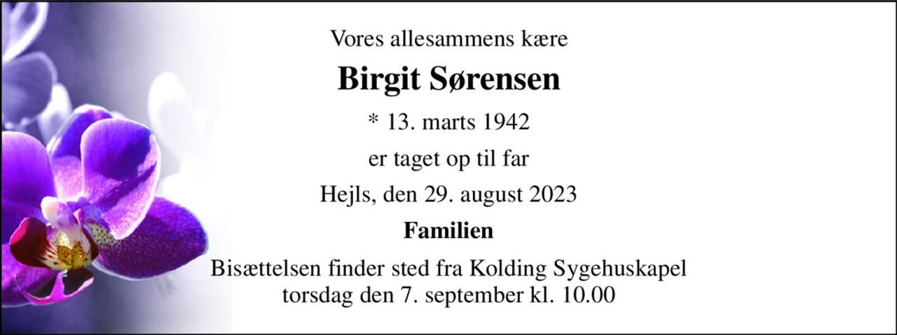 Vores allesammens kære 
Birgit Sørensen 
*​ 13. marts 1942 
er taget op til far 
Hejls, den 29. august 2023 
Familien 
Bisættelsen​ finder sted fra Kolding Sygehuskapel​ torsdag den 7. september​ kl. 10.00