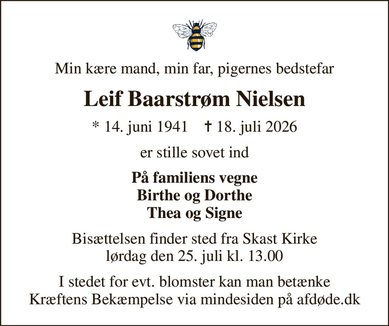 Min kære mand, min far, pigernes bedstefar
Leif Baarstrøm Nielsen
* 14. juni 1941    ✝ 18. juli 2026
er stille sovet ind
På familiens vegne Birthe og Dorthe Thea og Signe
Bisættelsen finder sted fra Skast Kirke  lørdag den 25. juli kl. 13.00 
I stedet for evt. blomster kan man betænke
					Kræftens Bekæmpelse via mindesiden på afdøde.dk