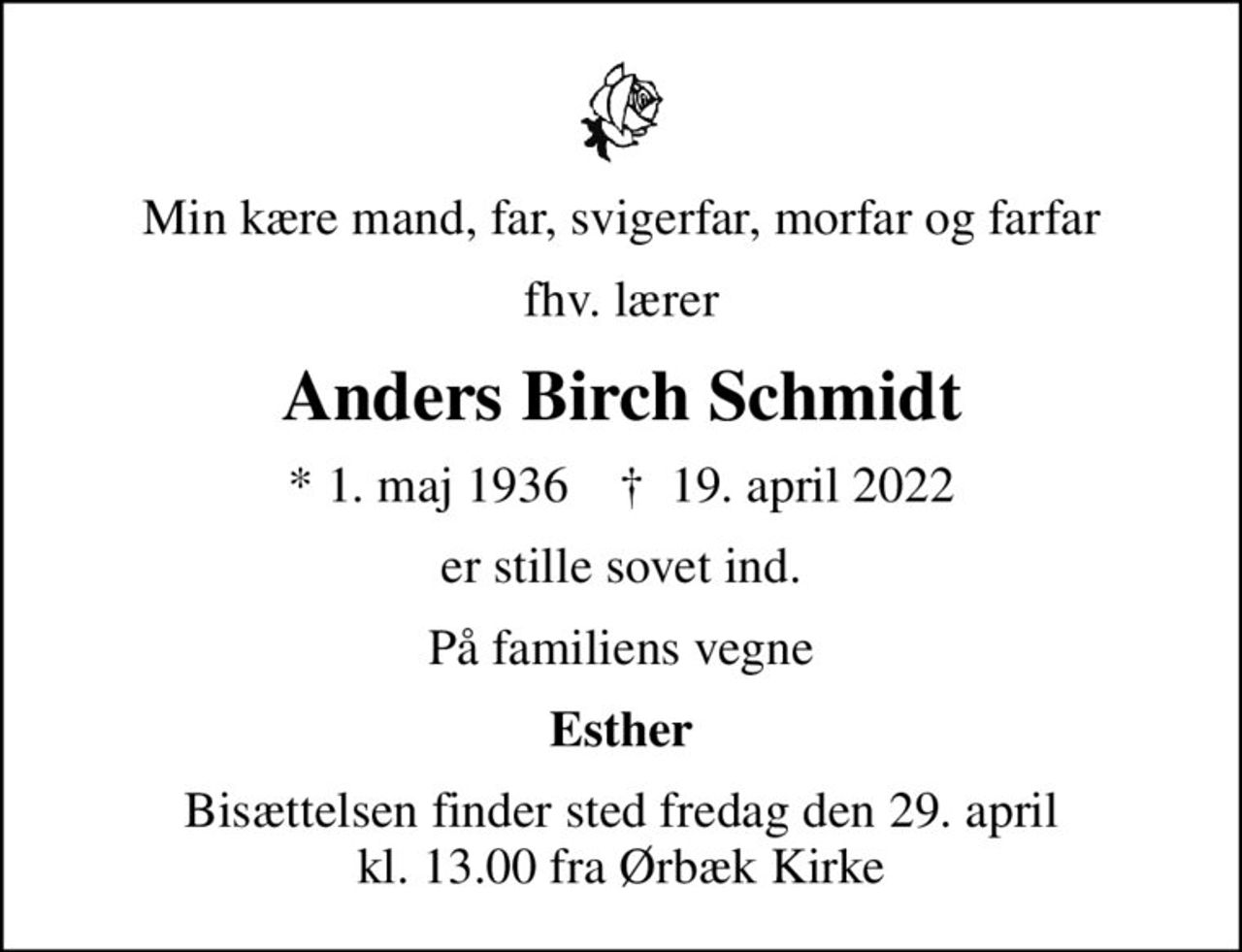 Min kære mand, far, svigerfar, morfar og farfar
fhv. lærer
Anders Birch Schmidt
* 1. maj 1936    ✝ 19. april 2022
er stille sovet ind.
På familiens vegne
Esther
Bisættelsen finder sted fredag den 29. april kl. 13.00 fra Ørbæk Kirke