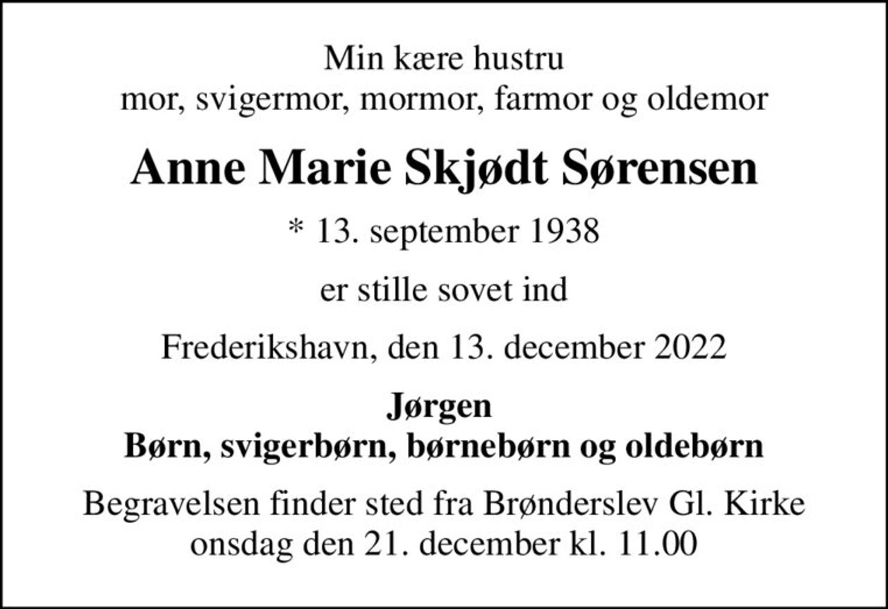 Min kære hustru mor, svigermor, mormor, farmor og oldemor
Anne Marie Skjødt Sørensen
* 13. september 1938
er stille sovet ind
Frederikshavn, den 13. december 2022
Jørgen  Børn, svigerbørn, børnebørn og oldebørn
Begravelsen finder sted fra Brønderslev Gl. Kirke  onsdag den 21. december kl. 11.00