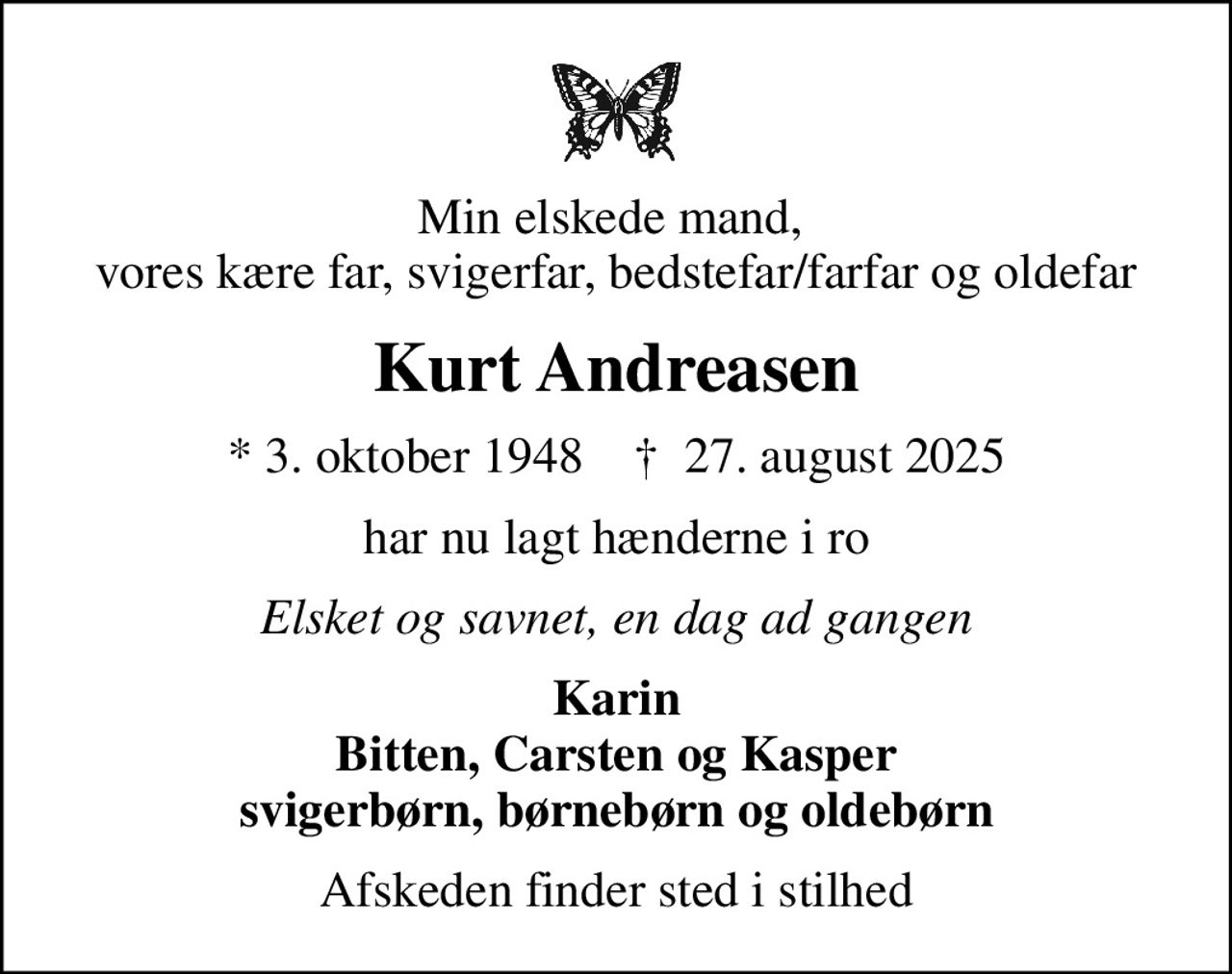 Min elskede mand,  vores kære far, svigerfar, bedstefar/farfar og oldefar
Kurt Andreasen
* 3. oktober 1948    ✝ 27. august 2025
har nu lagt hænderne i ro
Elsket og savnet, en dag ad gangen
Karin Bitten, Carsten og Kasper svigerbørn, børnebørn og oldebørn
Afskeden finder sted i stilhed