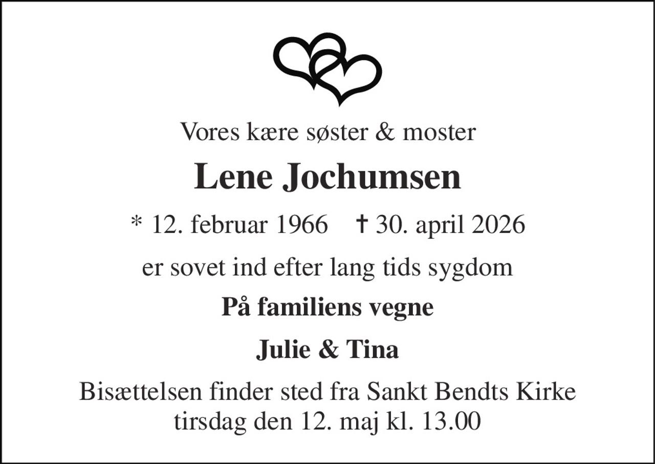 Vores kære søster & moster 
Lene Jochumsen 
*​ 12. februar 1966​    ✝​ 30. april 2026 
er sovet ind efter lang tids sygdom 
På familiens vegne 
Julie & Tina 
Bisættelsen​ finder sted fra Sankt Bendts Kirke​ tirsdag den 12. maj​ kl. 13.00