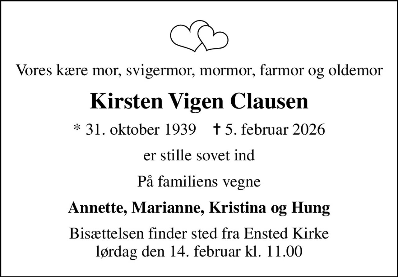 Vores kære mor, svigermor, mormor, farmor og oldemor
Kirsten Vigen Clausen
* 31. oktober 1939    ✝ 5. februar 2026
er stille sovet ind
På familiens vegne
Annette, Marianne, Kristina og Hung
Bisættelsen finder sted fra Ensted Kirke  lørdag den 14. februar kl. 11.00