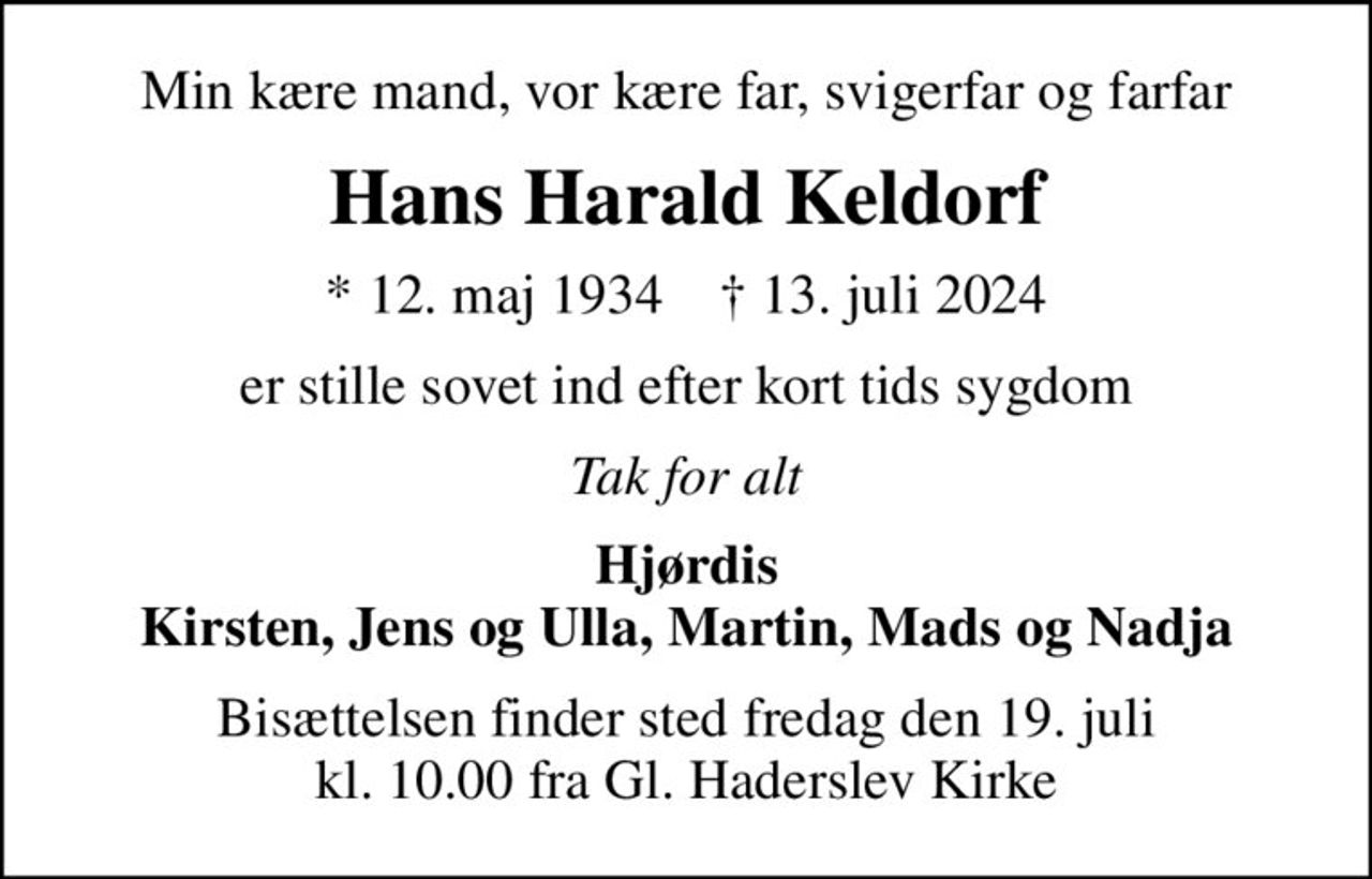 Min kære mand, vor kære far, svigerfar og farfar
Hans Harald Keldorf
* 12. maj 1934    ✝ 13. juli 2024
er stille sovet ind efter kort tids sygdom
Tak for alt
Hjørdis Kirsten, Jens og Ulla, Martin, Mads og Nadja
Bisættelsen finder sted fredag den 19. juli kl. 10.00 fra Gl. Haderslev Kirke