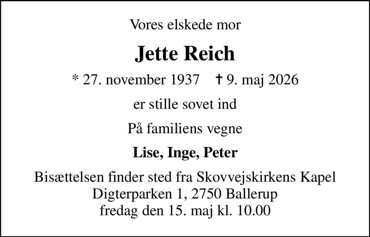 Vores elskede mor
Jette Reich
* 27. november 1937    ✝ 9. maj 2026
er stille sovet ind
På familiens vegne
Lise, Inge, Peter
Bisættelsen finder sted fra Skovvejskirkens Kapel Digterparken 1, 2750 Ballerup fredag den 15. maj kl. 10.00