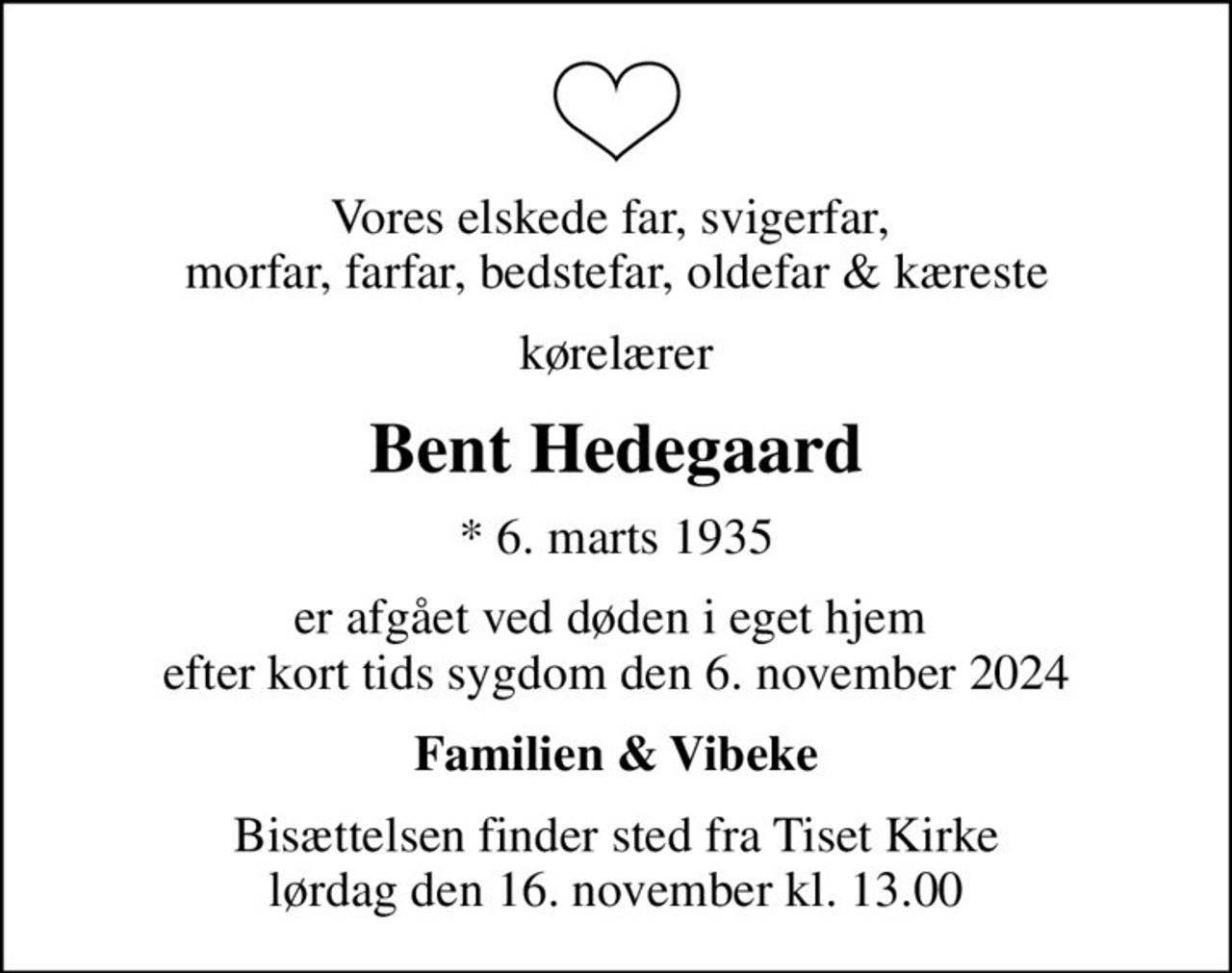 Vores elskede far, svigerfar,  morfar, farfar, bedstefar, oldefar & kæreste
kørelærer
Bent Hedegaard
* 6. marts 1935
er afgået ved døden i eget hjem  efter kort tids sygdom den 6. november 2024
Familien & Vibeke
Bisættelsen finder sted fra Tiset Kirke  lørdag den 16. november kl. 13.00
