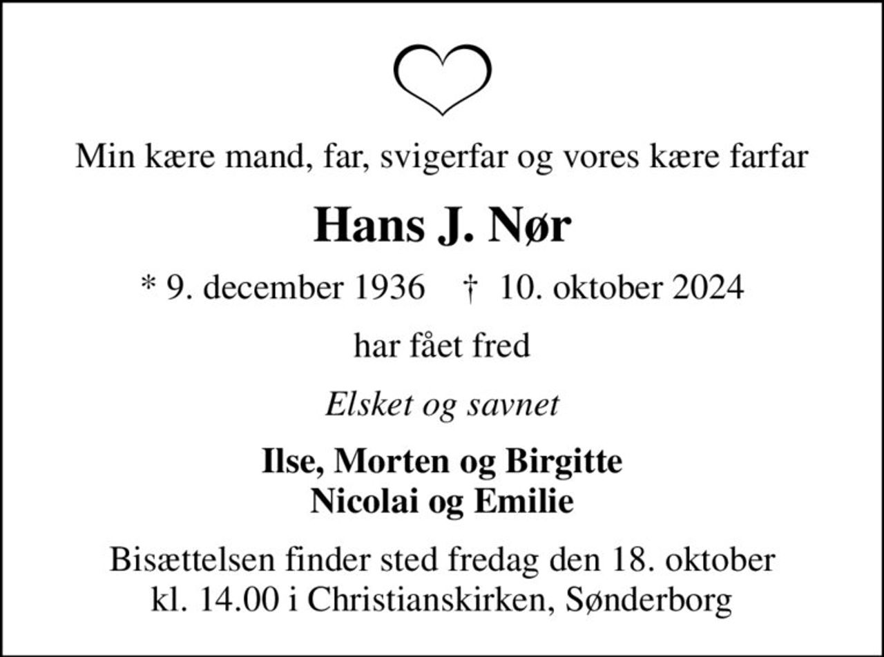 Min kære mand, far, svigerfar og vores kære farfar
Hans J. Nør
* 9. december 1936    ✝ 10. oktober 2024
har fået fred
Elsket og savnet
Ilse, Morten og Birgitte Nicolai og Emilie
Bisættelsen finder sted fredag den 18. oktober kl. 14.00 i Christianskirken, Sønderborg
