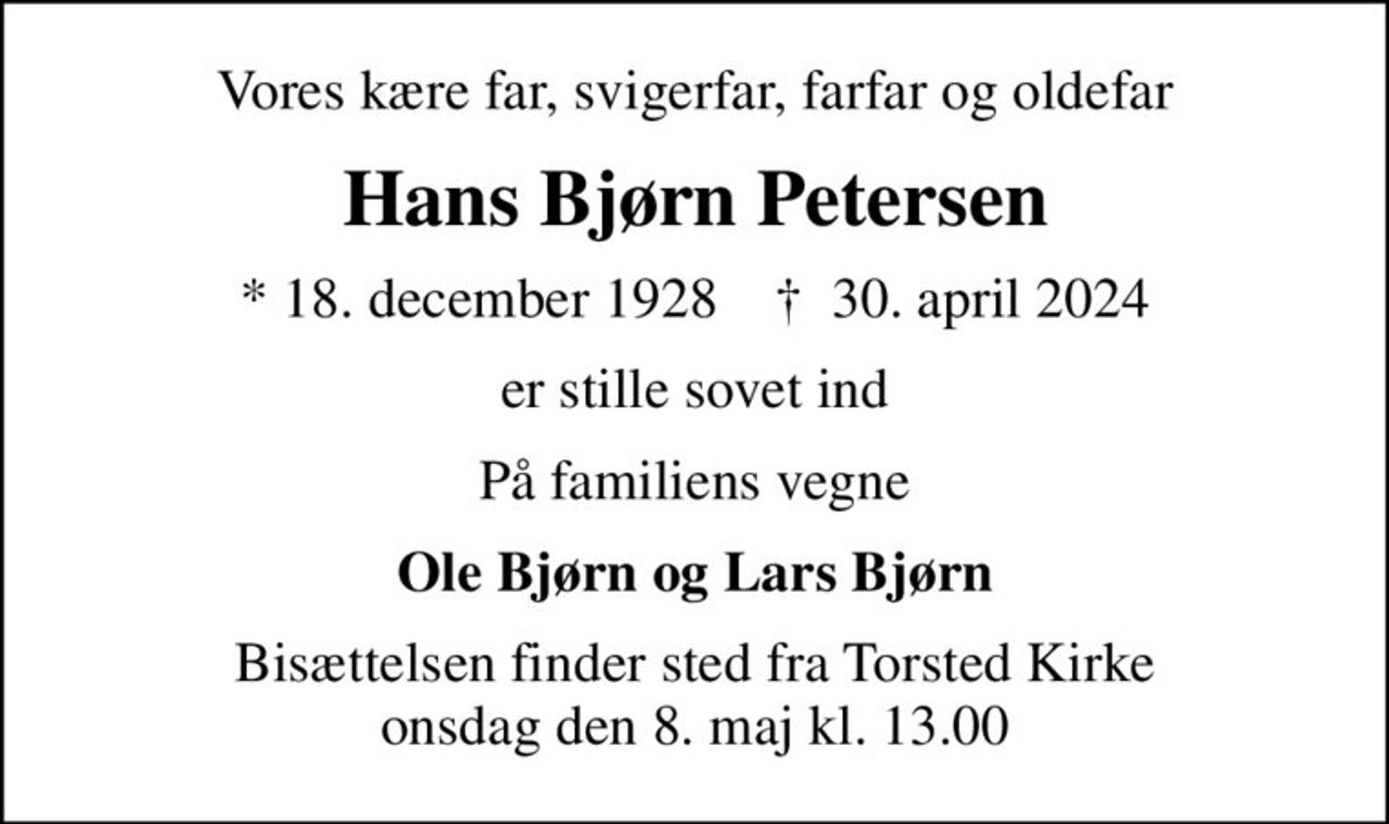 Vores kære far, svigerfar, farfar og oldefar
Hans Bjørn Petersen
* 18. december 1928    ✝ 30. april 2024
er stille sovet ind
På familiens vegne
Ole Bjørn og Lars Bjørn
Bisættelsen finder sted fra Torsted Kirke  onsdag den 8. maj kl. 13.00