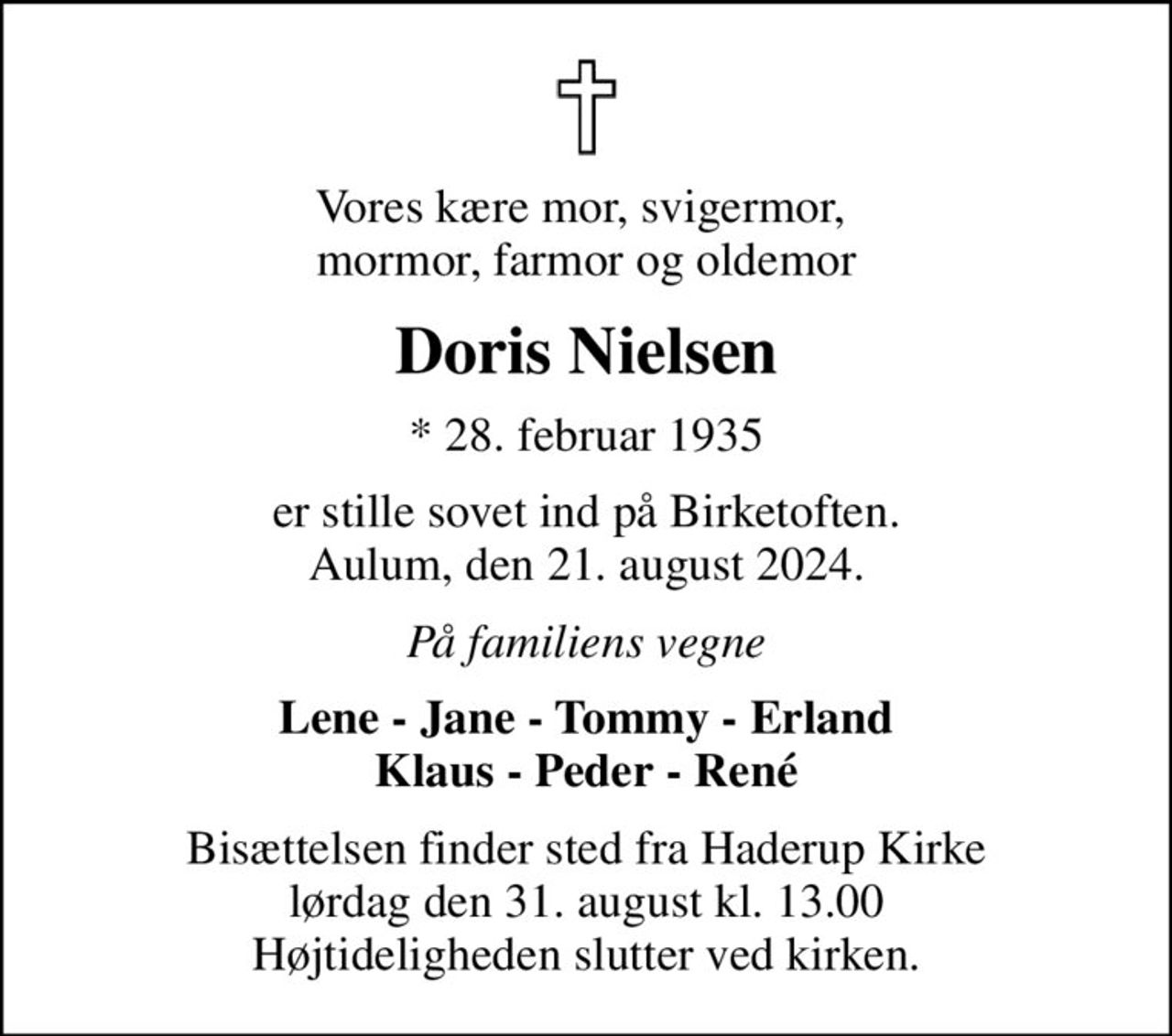 Vores kære mor, svigermor,  mormor, farmor og oldemor
Doris Nielsen
* 28. februar 1935
er stille sovet ind på Birketoften. Aulum, den 21. august 2024.
På familiens vegne
Lene - Jane - Tommy - Erland Klaus - Peder - René
Bisættelsen finder sted fra Haderup Kirke  lørdag den 31. august kl. 13.00  Højtideligheden slutter ved kirken.