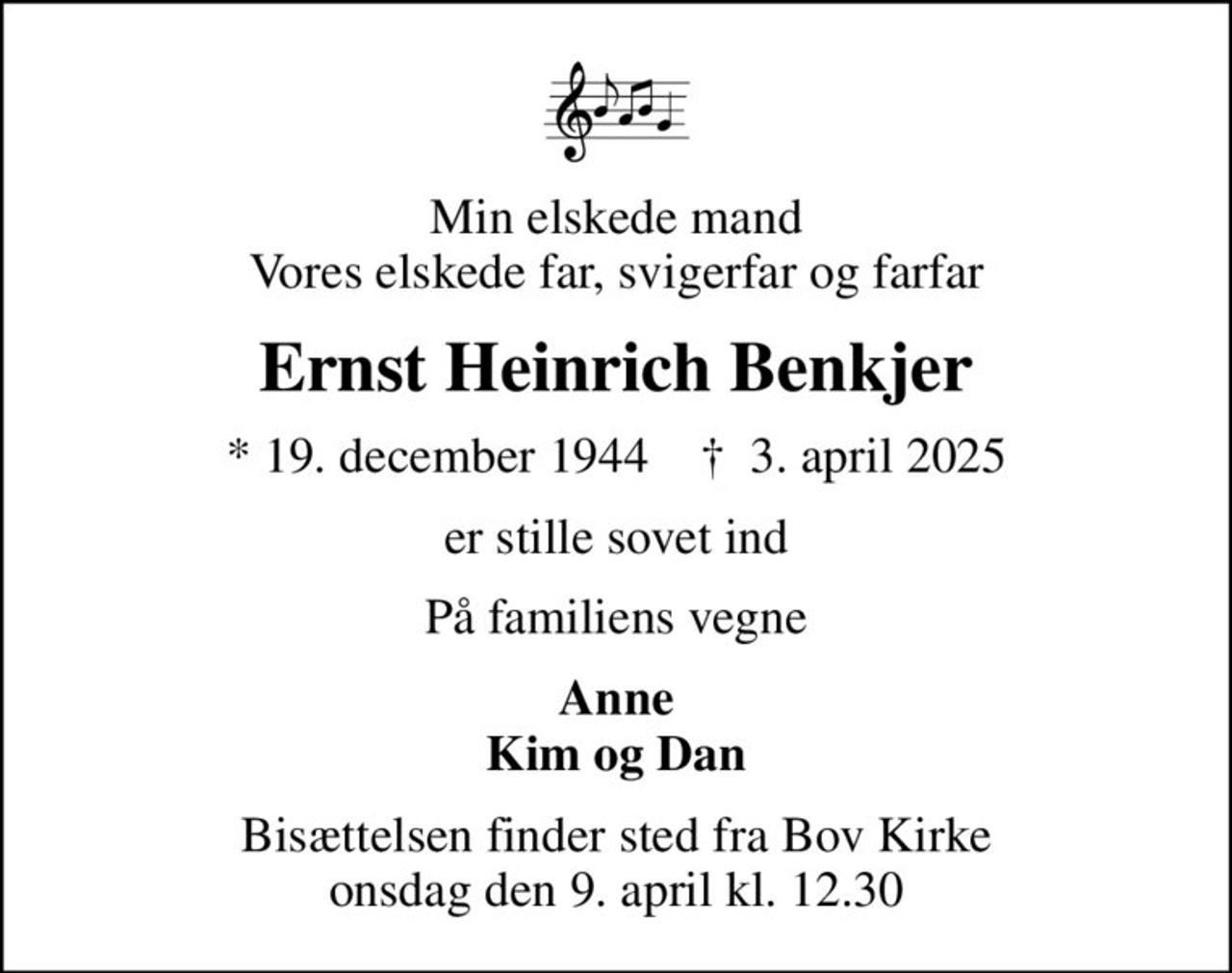 Min elskede mand Vores elskede far, svigerfar og farfar
Ernst Heinrich Benkjer
* 19. december 1944    ✝ 3. april 2025
er stille sovet ind
På familiens vegne
Anne Kim og Dan
Bisættelsen finder sted fra Bov Kirke  onsdag den 9. april kl. 12.30