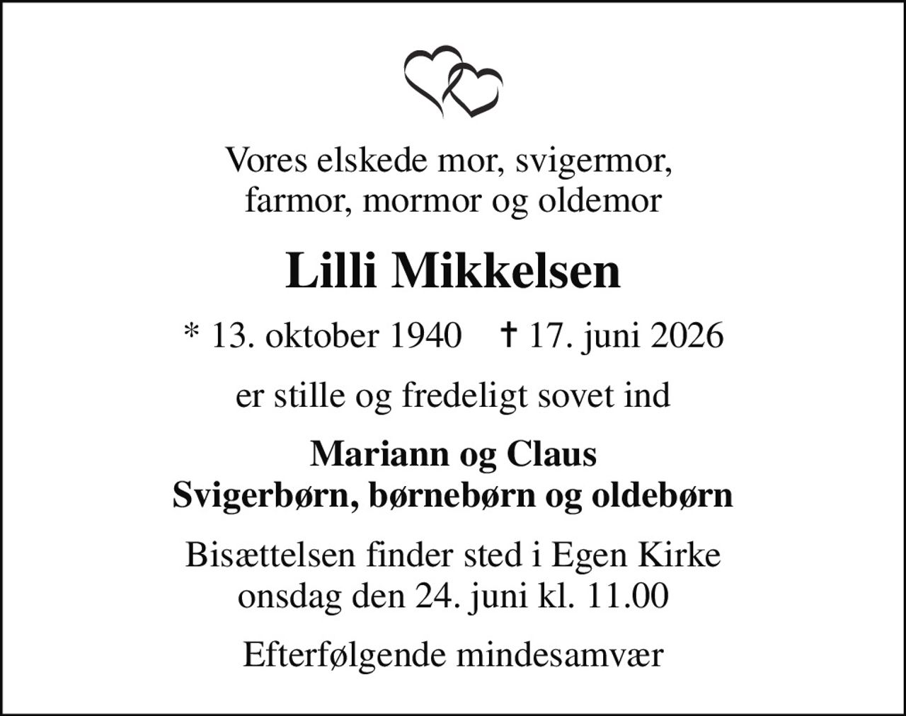 Vores elskede mor, svigermor,  farmor, mormor og oldemor
Lilli Mikkelsen
* 13. oktober 1940    ✝ 17. juni 2026
er stille og fredeligt sovet ind
Mariann og Claus Svigerbørn, børnebørn og oldebørn
Bisættelsen finder sted i Egen Kirke  onsdag den 24. juni kl. 11.00 
Efterfølgende mindesamvær