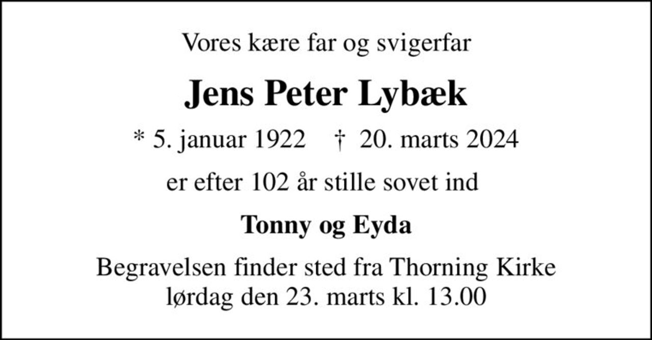Vores kære far og svigerfar
Jens Peter Lybæk
* 5. januar 1922    ✝ 20. marts 2024
er efter 102 år stille sovet ind 
Tonny og Eyda
Begravelsen finder sted fra Thorning Kirke  lørdag den 23. marts kl. 13.00