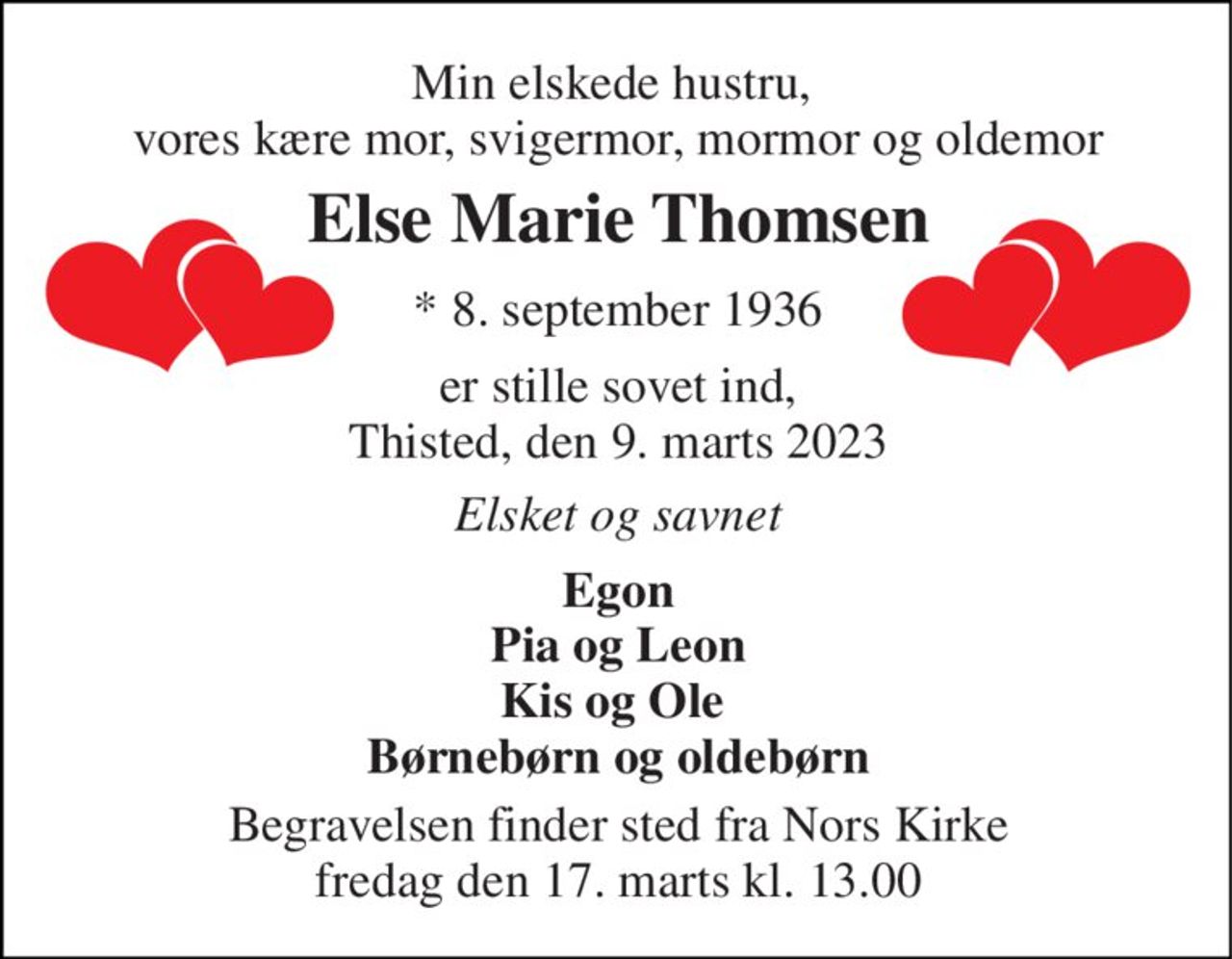 Min elskede hustru,  vores kære mor, svigermor, mormor og oldemor 
Else Marie Thomsen 
* 8. september 1936 
er stille sovet ind, Thisted, den 9. marts 2023 
Elsket og savnet 
Egon Pia og Leon Kis og Ole  Børnebørn og oldebørn 
Begravelsen​ finder sted fra Nors Kirke​ fredag den 17. marts​ kl. 13.00